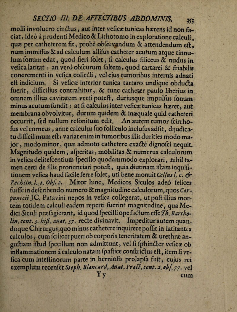 molli involucro cin&us, aut inter veficae tunicas haerens id non fa¬ ciat , ideo a prudenti Medico & Lithotomo in exploratione calculi, quae per catheterem fit, probe obferv^ndum & attendendum eft* num immiflus&ad calculum allifus catheter acutum atque tinnu¬ lum fonum edat, quod fieri folet, fi calculus filiceus & nudus in veficalatitat: an vero obfcurum faltem, quod tartarei friabilis concrementi in vefica collecfti, vel ejus tumoribus internis adnati eft indicium. Si veficae interior tunica tartaro undique obducfla fuerit, difficilius contrahitur, & tunc catheter paulo liberius in omnem illius cavitatem verti poteft, duriusque impulfus fonum minus acutum fundit: at fi calculus intef veficae tunicas haeret, aut membrana obvolvitur, durum quidem & inaequale quid catheteri occurrit, fed nullum refonitum edit. An autem tumor fcirrho- fus vel corneus, anne calculus fuo folliculo inclufus adfit, dijudica^ tu difficilimum eft; variat enim in tumoribus illis durities modo ma¬ jor, modo minor, quae admoto cathetere exadle dignofei nequit. Magnitudo quidem, afperitas, mobilitas & numerus calculorum in vefica dclitefcentiutn fpecillo quodammodo explorari, nihil ta¬ men certi de illis pronunciari poteft, quia diutinam iftam inquifi- tionem vefica haud facile ferre folet, uti bene monuit Celfus l. c. & Tech (in. I. /. Ohf 2* Miror hinc, Medicos Siculos adeo felices fuiffe in defcribendo numero & magnitudine calculorum, quos Car- punccii JC, Patavini nepos in vefica collegerat, utpoftillius mor¬ tem totidem calculi eadem reperti fuerint magnitudine, qua Me¬ dici Siculi praefagierant, idquodfpecilliopefacftumeffeZ^.^r/^- lin. cent. s• hift. an at. sy. r e<fte divinavit. Impeditur autem quam doque Chirurgus,quo minus cathetere inquirere poffit in latitantes calculos, cum fciliccrpueriobcorporis teneritatem & urethrae an- guftiam iftud fpecillum non admittunt, vel fi fphimfter veficae ob inflammationem a calculo natam fpaftice conftridus eft, item fi ve¬ fica cum inteftinorum parte in herniofis prolapfa fuit, cujus rei exemplum recenfet Steph. Blancard\ Anat. Tract, cent. 2, ebf 77. yel Yy cum