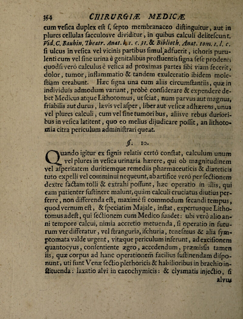 cum vefica duplex eft f. fepto membranaceo diftinguitur, aut in plures cellulas facculosve dividitur, in quibus calculi delitefcunt. Vtd.C. Bauhin. iheatr. Amt. 4/. c. i/. & Biblioth. Anat. tom. /. /. r. fi ulcus invefica vel vicinis partibus fimufadfuerit, ichoris puru¬ lenti cum yel fine urina e genitalibus profluentis figna fefe prodent; quodfi vero calculus e vefica ad proximas partes libi viam fecerit, dolor, tumor,inflammatio & tandem exulceratio ibidem mole- ftiam creabunt. Hac figna una cum aliis circumftantiis, qua in individuis admodum variant, probe confiderare & expendere de¬ bet Medicus atque Lithotomus, uefeiat, num parvus aut magnus, friabilis aut durus, lavis velafper, liber aut vefica adharens, unus vel plures calculi, cum vel fine tumoribus, aliis ve rebus duriori¬ bus in vefica latitent, quo eo melius dijudicare poflit, an lithoto* *&ia citra periculum adminiftrari queat. jf. io. Quando igitur ex fignis relatis certo confiat, calculum unum b vel plures in vefica urinam haerere, qui ob magnitudinem vel afperitatem duritiemque remediis pharmaceuticis & diaeteticis tuto expelli vel comminui nequeunt, ab artifice vero per fedlionem dextre fadam tolli & extrahi poffunt, haec operatio in illis, qui eam patienter fufiinere malunt, quam calculi cruciatus diutiusper- ferre , non differenda eft, maxime fi commodum fecandi tempus, quod vernum eft, & fpeciatim Majale, inftat, expertusque Litho¬ tomus adeft, qui fecftionem cum Medico fuadet: ubi vero alio an¬ ni tempore caleui, nimia accretio metuenda, fi operatio in futu¬ rum ver differatur, vel ftranguria, ifchuria, tenefmus &: alia fym- ptomata valde urgent, vitaque periculum inferunt, adexcifionem quantocyus, confentiente agro, accedendum, pramisfis tamen iis, qua corpus ad hanc operationem facilius fuftinendam difpo- nunt, uti funt Vena fe&io plethoricis & habilioribus in brachio in- ftituenda: laxatio alvi in cacochymicis: & clysmatis injedio, fi alvus