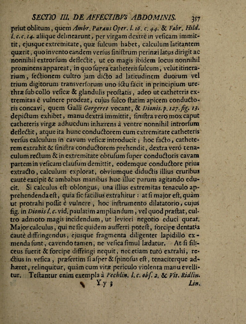 priut oblitum, quem Ambr. Vardtis Oper, 1.16. c. 44. & Fabr* Htld. I. c* c. aliique delinearunt per virgam dextre in yeficam immit¬ tit, ejusqueextremitate, quae fulcum habet, calculum latitantem quaerit, quo invento eandem verius finiftrum perinaei latus dirigit ac nonnihil extrorfum defledit, ut eo magis ibidem locus nonnihil prominens appareat, in quo fupra catheteris fulcum, velut itinera¬ rium , fedionem cultro jam dido ad latitudinem duorum vel trium digitorum transverforum uno idu facit in principium ure¬ thrae fub collo veficae & glandulis proflatis, adeo ut catheteris ex¬ tremitas i vulnere prodeat, cujus fulco ftatim apicem condu&o^ risconcavi, quem Galli Gorgcret vocant, & Dionis.p.i27.fig. /i. depidum exhibet, manu dextra immittit, fimftra vero mox caput catheteris virgae adhucdum inhaerens a ventre nonnihil introrfum defledit, atque ita hunc condudorem cum extremitate catheteris verfus calculum in cavum veficae introducit; hoc fado, cathete¬ rem extrahit finiftra condudorem prehendit, dextra vero tena- culumredum & in extremitate obtufum fuper condudoris cavam partem in veficamclaufum demittit, eodemque condudore prius cxtrado, calculum explorat, obviumque didudis illius cruribus caute excipit &: ambabus manibus huc illuc parum agitando edu¬ cit* Si calculus eft oblongus, una illius extremitas tenaculo ap¬ prehendenda eft, quia fic facilius extrahitur : at fi major eft, quam ut protrahi poflit e vulnere , hoc inftrumcnto dilatatorio, cujus fig. in Dionis Lc. vid. paulatim ampliandum, vel quod praeftat, cul¬ tro admoto magis incidendum, ut leviori negotio educi queat. Major calculus, qui ne fic quidem aufferri poteft, forcipe dentatia Caute diffringendus, ejusque fragmenta diligenter lapidillo ex - menda funt, cavendo tamen, ne vefica fimul laedatur* At fi filr- ceus Fuerit & forcipe diffringi nequit, nec etiam tuto extrahi, re* dius in vefica , pnefertim fiafper&fpinofuseft, tenaciterque ad¬ haeret , relinquitur, quam cum vitae periculo violenta manu evelli¬ tur. Teftantur enim exempla a Fechlin. /* c. obfi 2, &: Vit. Ridlin. \ Yy } Lin.