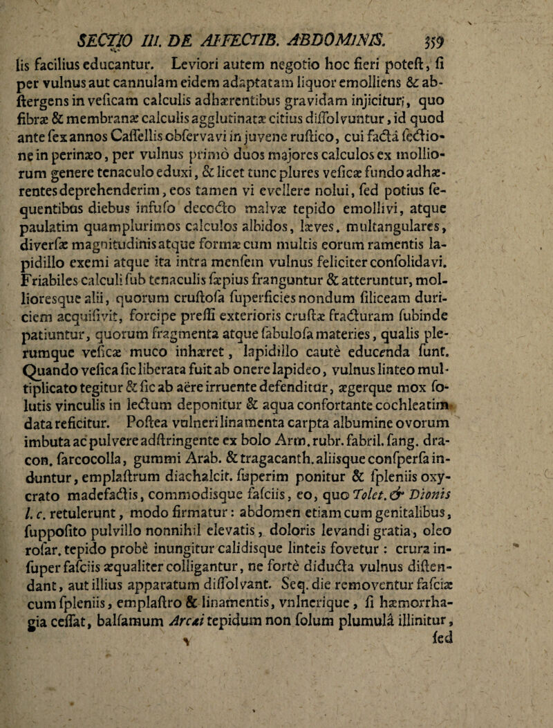 lis facilius educantur. Leviori autem negotio hoc fieri poteft, fi per vulnus aut cannulam eidem adaptatam liquor emolliens &: ab- ftergens in veficam calculis adhaerentibus gravidam injicituri ^ quo fibra: & membrana: calculis agglutinatae citius dijffol vuntur, id quod ante fex annos CalTellis cbfervavi in juvene ruftico, cui facta fedio- ne in perinaeo, per vulnus primo duos majores calculos ex mollio¬ rum genere tenaeuloeduxi, & licet tuncplures vefiese fundo adhae¬ rentes deprehenderim,eos tamen vi evellere nolui, fed potius fe- quentibus diebus infufo decodo malvae tepido emollivi, atque paulatim quamplurimos calculos albidos, !&ves. multangularcs, diverfac magnitudinis atque fornix cum multis eorum ramentis la- pidillo exemi atque ita intra menfein vulnus feliciter confolidavi. Friabiles calculi fub tenaculis fxpius franguntur & atteruntur, mol- lioresque alii, quorum cruftofa fuperficies nondum filiceam duri- ciem acquifivit, forcipe preffi exterioris cruftae fraduram fubinde patiuntur, quorum fragmenta atque fabulofa materies, qualis ple¬ rumque veficae muco inhaeret, lapidiilo caute educenda funt. Quando vefica fic liberata fuit ab onere lapideo, vulnus linteo muh tiplicato tegitur & fic ab aere irruente defenditur, aegerque mox fo- lutis vinculis in ledum deponitur & aqua confortante cochleatim data reficitur. Poftea vulneri lina menta carpta albumine ovorum imbuta ac pulvere adftringente cx bolo Arm.rubr.fabril.fang. dra¬ con. farcocolla, gummi Arab. &tragacanth. aliisque confperfa in¬ duntur, emplaflrum diachalcif. fuperim ponitur & fpleniisoxy- crato madefadis, commodisque fafeiis, eo, quo Dolet .& Dionis l. c. retulerunt, modo firmatur: abdomen etiam cum genitalibus, fuppofito pulvillo nonnihil elevatis, doloris levandi gratia, oleo rofar. tepido probe inungitur calidisque linteis fovetur : crura in- fuper fafciis aequaliter colligantur, ne forte diduda vulnus diften- dant, aut illius apparatum diffbl vant. Seq. die removentur fafeia: cumfpleniis, emplaftro & linamentis, vnlncrique, fi haemorrha¬ gia ceffat, balfamum Arui tepidum non folum plumula illinitur,