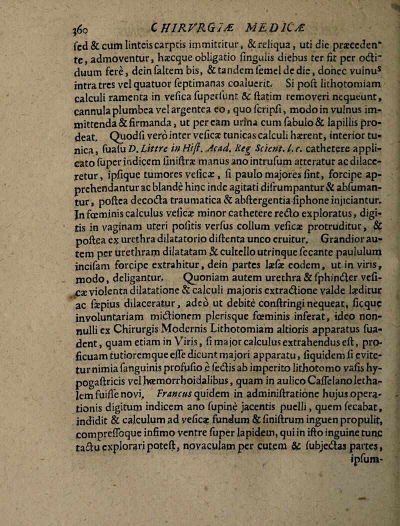 ;6o CH1RVRQ1& MEDICA fcd & cum linteis carptis immittitur, & reliqua, uti die praecedetT te, admoventur, haecque obligatio fingulis diebus ter fit per odi~ duum fere, deinfaltem bis, & tandem femeldc die, donec vuinus intra tres vel quatuor feptimanas coaluerit. Si poft lithotomiam calculi ramenta in vefica fuperiunt 5c ftatim removeri nequeunt, cannula plumbea vel argentea eo, quofcripfi, modo in vulnus im¬ mittenda & firmanda , ut peream urina cum fabulo & lapillis pro¬ deat. Quodfi vero inter veficac tunicas calculi haerent, interior tu¬ nica , fualu £>. hittre in Hift. Ac ad. Reg Scient. /. c. cathetere appli¬ cato fuper indicem finiftrae manus anointrufum atteratur ac dilace¬ retur, ipfique tumores vefica:, fi paulo majores fint, forcipe ap¬ prehendantur ac blande hinc inde agitati difrumpantur & abfuman- tur, poftea decoda traumatica & abftergentia fiphone injiciantur. Infqcminis calculus vefic# minor cathetere redo exploratus, digi¬ tis in vaginam uteri politis verfus collum veficac protruditur, 8c poftea ex urethra dilatatorio diftenta unco eruitur. Grandior au¬ tem per urethram dilatatam Sc cultello utrinque fecante paululum incifam forcipe extrahitur, dein partes befae eodem, ut in viris, modo, deligantur. Quoniam autem urethra & fphinder vefi¬ ca; violenta dilatatione & calculi majoris extradione valde laeditur ac fepius dilaceratur, adeo ut debite conftringi nequeat, fieque involuntariam midionem plerisque foeminis inferat, ideo non¬ nulli ex Chirurgis Modernis Lithotomiam altioris apparatus fua- dent, quam etiam in Viris, fi major calculus extrahendus eft, pro¬ ficuam tutioremqueeffe dicunt majori apparatu, fiquidem fi evite¬ tur nimia fanguinis profufio e fedis ab imperito lithotomo vafis hy- pogaftricis vel hamorrhoidalibus, quam in aulico Caflelanolecha- Jem fuiffe novi, Fr ancus quidem in adminiftratione hujus opera* tionis digitum indicem ano fupine jacentis puelli, quem fecabat, indidit & calculum ad veficae fundum & finiftrum inguen propulit, compreflbque infimo ventre fuper lapidem, qui in ifto inguine tunc tadu exploraripoteft, novaculam per cutem & fubjedas partes, ipfum-