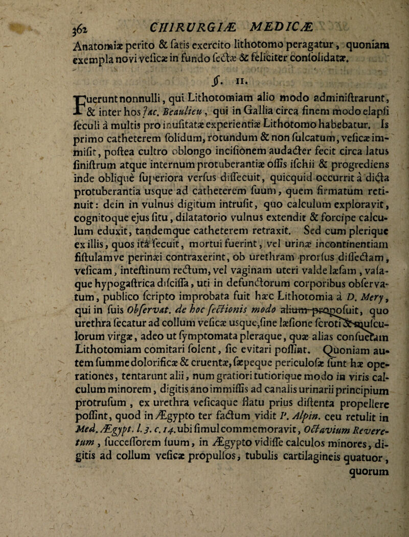 Anatomi* perito & fatis exercito lithotomo peragatur, quoniam exempla novi veiicse in fundo fedx &c feliciter conlblidatsr, ^ . \ • * t 11 . V / jf. ii. Fuerunt nonnulli, qui Lithotomiam alio modo adminiftrarunt, & inter hos fac. Bemlieu, qui in Gallia circa finem modoelapli feculi a multis pro inufitatae experientiae Lithotomo habebatur. Is primo catheterem folidum, rotundum & non fulcatum, veficaeim- mifit, poftea cultro oblongo incifionem audader fecit circa latus finiftrum atque internum protuberanti# ofiis ifchii & progrediens inde oblique fuperiora vcrfus dsffecuit, quicquid occurrit a di(fta protuberantia usque ad catheterem fuum, quem firmatum reti¬ nuit: dein in vulnus digitum intrufit, quo calculum exploravit, cognitoque ejus fitu, dilatatorio vulnus extendit & forcipe calcu¬ lum eduxit, tatidemque catheterem retraxit. Sed cum pleriquc ex illis, quos ita fecuit, mortui fuerint, vel urinae incontinentiam fiftulamve perinaei contraxerint, ob urethram prorlus diffcdam, veficam, inteftinum redum, vel vaginam uteri valdelaefam , va(a- que hypogaftrica difciffa, uti in defundorum corporibus obferva- tum, publico fcripto improbata fuit ha:c Lithotomia a D. Mery, qui in fuis Oh fervat. de hoc fccHonis modo ahutn^^sgofuit, quo urethra fecatur ad collum veficae usque,fine laefione fcroti^Rmlcu- lorum virgae, adeo ut (ymptomata pleraque, quae alias confuefam Lithotomiam comitari folent, fic evitari pofliat. Quoniam au¬ tem fummedoIorific#& cruentae, faepeque periculofac funt hae ope¬ rationes, tentarunt alii, num gratiori tutiorique modo ia viris cal¬ culum minorem, digitis ano immiffis ad canalis urinarii principium protrufum , ex urethra veficaque flatu prius diftenta propellere poflint, quod in^Egypto ter fadum vidit I\ Alpin. ceu retulit in Med.AEgypt. l.j. c. 14.ubifimulcommemoravit, Offavium Revere- tum , fuccefforem luum, in ^gypto vidiffe calculos minores, di¬ gitis ad collum veficae propullbs, tubulis cartilagineis quatuor, quorum