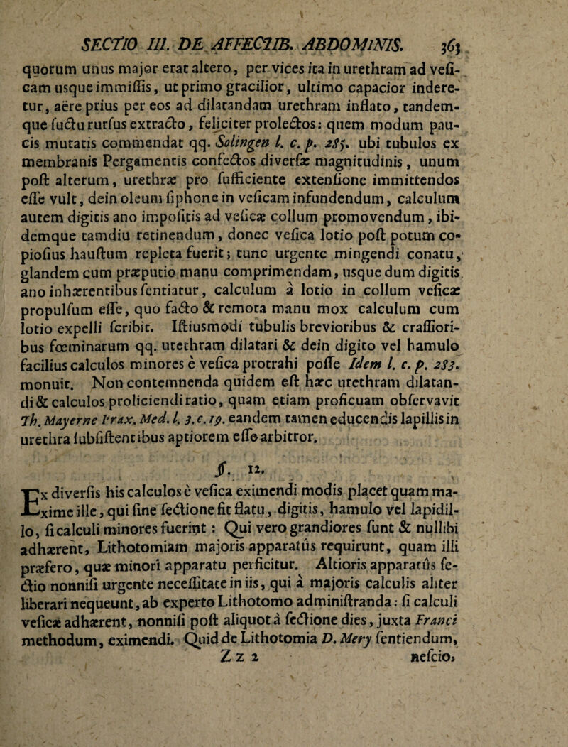 quorum unus major erat altero, per vices ita in urethram ad vefi- eam usque immiflis, ut primo gracilior, ultimo capacior indere¬ tur, acrc prius per eos ad dilatandam urethram inflato, tandem- que fuclururfus extra&o, feliciter prole&os: quem modum pau¬ cis mutatis commendat qq. Solingen /. c. p. 2Sy ubi tubulos ex membranis Pergamentis confe&os diverfa: magnitudinis , unum poft alterum, urethras pro fufficiente extentione immittendos efle vult, dein oleum fiphone in vcficam infundendum, calculum autem digitis ano impofitis ad veticae collum promovendum, ibi- demque tamdiu retinendum, donec vefica lotio poft potum co* piofius hauftum repleta fuerit j tunc urgente mingendi conatu, glandem cum prsepucio manu comprimendam, usque dum digitis ano inhaerentibus fentiatur, calculum a lotio in collum vefica; propulfum efle, quo fa<fto & remota manu mox calculum cum lotio expelli fcribic. Iftiusmodi tubulis brevioribus & craffiori- bus foeminarum qq. utechram dilatari & dein digito vel hamulo facilius calculos minores e vefica protrahi pofle Idem l. c. p. 283, monuir. Non contemnenda quidem eft harc urethram dilatan- di&calculos proliciendiratio, quam etiam proficuam obfervavit lh. May eme 1'rax. Med. /. 3. c. 19. eandem tamen educendis lapillis in urethra lubfiftencibus aptiorem efle arbitror. Jf. . Ex diverfis his calculos e vefica eximendi modis placet quam ma¬ xime ille, qui fine fe&ione fit flatu, digitis, hamulo vel lapidil- lo, fi calculi minores fuerint: Qui vero grandiores funt & nullibi adhxreht. Lithotomiam majoris apparatus requirunt, quam illi profero, quae minori apparatu perficitur. Altioris apparatus fe- dio nonnifi urgente neceflitatein iis, qui i majoris calculis aliter liberari nequeunt, ab experto Lithotomo adminiftranda: fi calculi vefic* adhaerent, nonnifi poft aliquot a fedione dies, juxta Franci methodum, eximendi. Quid de Lithotomia D. Mery fentiendum,