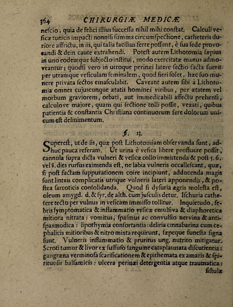 ^4 CHIRURGI JE MEMCJE ncfclo, quia de felici illius fucceflu nihil mihi conftat. Calculi ve- f\cx tunicis impadi nonnifi fumma circumfpedione, catheteris du¬ riore affridu, in iis, qui talia facilius ferre poffunt, e fua fede provo- eandi & dein caute extrahendi. Poteft autem Lithotomia, faepius in unoeodemque {ubjedoinftitui, modo exercitatae manus admo¬ veantur 5 quodfi vero in utroque perinei latere fedio fada fuerit per utramque veficulam feminalem, quod fieri folet, haec fuo mu¬ liere privata fedos emafculabit. Caveant autem fibi i Lithoto¬ mia omnes cujuscunque aetatis homines viribus, per aetatem vel morbum graviorem, orbati, aut immedicabili affedu prehenft, calculove majore, quam qui fedione tolli poflit, vexati, quibus patientia te conflantia Chi iftiana continuorum fere dolorum uni¬ cum eft delinimentum. /. i?. Supereft, utde iis, qua: poft Lithotomiam obfervanda funt, ad¬ huc pauca referam. Ut urina e vefica libere profluere poflit, Cannula fupra dida vulneri & veficae collo immittenda te poft 5.6. vel S, dies rurfus eximenda eft, ne labia vulneris occaliefcant, qu*, fi poft fadam fuppurationem coire incipiunt, adducenda magis funt linteis complicatis utrique vulneris lateri apponendis ,&po- ftea farcoticis confolidanda. Quod fi dyfuria aegris molefta eft, oleum amygd. d.&fyr. de alth.cumjufculis detur. Ifchuria cathe¬ tere tedo per vulnus in veficam immiflb tollitur. Inquietudo, fe¬ bris fympfomatica & inflammatio veficae emulfiva & diaphoretica mitiora nitrata: vomitus, fpafmus ac convulfio nervina &anti- fpasmodica : lipothymia confortantia .-deliria cinnabarina cum ce¬ phalicis mitioribus & nitro mixta requirunt, faepeque funefta figna funt. Vulneris inflammatio & pruritus ung. nutrito mitigatur. Scroti tumor & livor ex fuffufo fanguinc cataplasmata difcuticncia: gangraena verminofa fcarificationem & epithemata ex amaris te fpi- rituofis balfamicis - ulcera perinaei detergentia atque traumatica : fiftul*