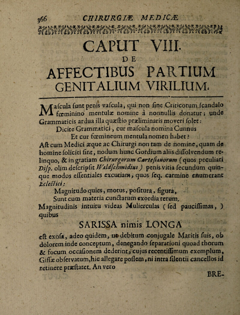 CAPUT VIII. D E affectibus partium GENITALIUM VIRILIUM, Mafcula funt penis vafcula, qui non line Criticorumicandalo fccminino mentula: nomine a nonnullis donatur; unde Grammaticis ardua illa qua:fl:io praeliminaris moveri folet: Dicite Grammatici, cur mafcula nomina Cunnus Et cur fcemineum mentula nomen habet ? Aft cum Medici aeque ac Chirurgi non tam de nomine, quarn de homine folicjti fint, nodum hunc Gordium aliis diflolvendum re¬ linquo, & in gratiam Chirurgorum Cartefiworum {quos peculiari Dijp. oljm defcripfit Waldfchmidius ) penis vitia fecundum quin¬ que modos edentiales excutiam, quos fcq, carmine .enumerant Jicleffici; • Magnitudo quies, motus, pofitura, figura, Sunt cum materia eundarum exordia rerum. Magnitudinis intuitu videas Mulierculas ( fed pauciilimas, ) quibus SARISSA nimis LONGA cft exofa, adeo quidem, ut debitum conjugale Maritis luis, ob dolorem inde conceptum, denegando feparationi quoad thorum & focum occafionera dederint j cujus recentiffimum exemplum, Gifias obfer vacum,hic allegare poflem * ni intra fdentii cancellos id retinere pracftaret. An vero