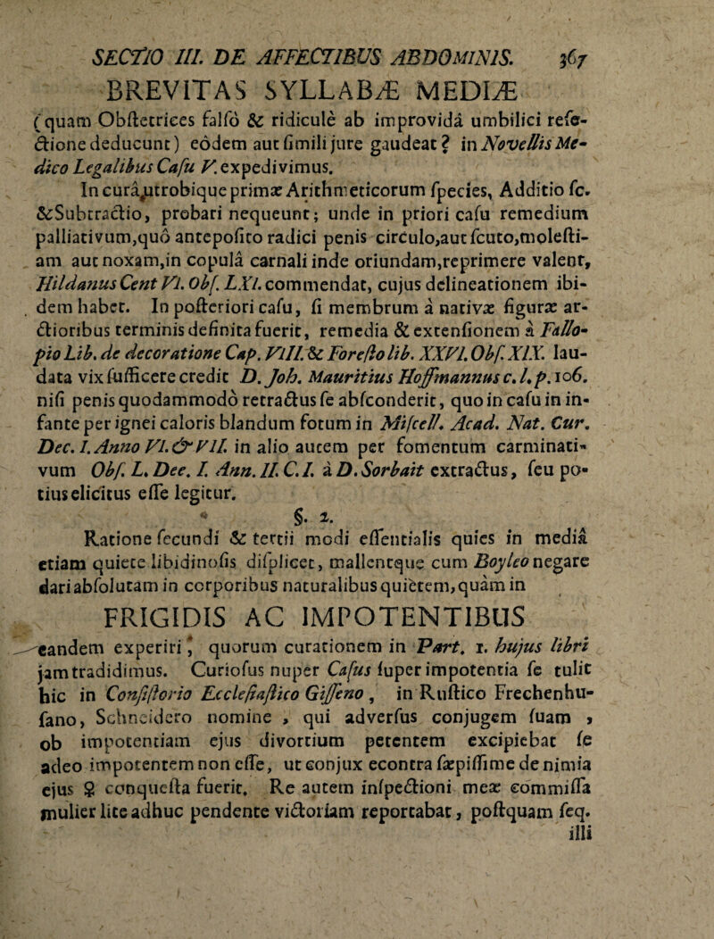 BREVITAS SYLLABAE MEDLE (quam Obftecriees falfo & ridicule ab improvida umbilici refe- dione deducunt) eodem aut fimili jure gaudeat ? in Novellis Me» dico Legalibus Cafu V. expedivimus. In curajutrobiqueprimx Arithmeticorum fpedes, Additio fc- &Subtractio, probari nequeunt; unde in priori cafu remedium palliati vum,quo antepofito radici penis circulo,autfcuto,molefti- am aut noxam,in copula carnali inde oriundam,reprimere valeor, HildanusCent Vl. 0b[. LXl. commendat, cujus delineationem ibi- . dem habet. In pofteriori cafu, fi membrum a nativas figuras ar¬ ctioribus terminis definita fuerit, remedia &extenfionem a Fdllo- pio Lib. de decor atione Cap. Vili. & Fore/lo lib. XXVI Obf. XIX. lau¬ data vix fufficere credit D. Joh. Mauritius Hoffmanntts c. /♦ p. 106. nifi penis quodammodo retra&usfe abfeonderit, quo in cafu in in¬ fante per ignei caloris blandum fotum in Mifcel/. Acad. Nat. Cur. Dec. I. Anno FI. &*Eli in alio auccm per fomentum carminati* vum Obf L* Dee. I. Ann. 11 C. /. a D. Sorbait extraClus, feu po¬ tius elicitus efle legitur. • §. i. Ratione fecundi & tertii modi eflentialis quies in media etiam quiete libidinofis difplicet, mallentque cum BoyUo negare dari abfolutam in corporibus naturalibus quietem, quam in FRIGIDIS AC IMPOTENTIBUS eandem experiri * quorum curationem in Part. 1. hujus libri jam tradidimus. Curiofus nuper Cafus iuper impotentia fe tulit hic in Confiftorio Ecclefiaflico Gijfeno , in Ruftico Frechenhu- fano, Schneidero nomine , qui adverfus conjugem fuam > ob impotentiam ejus divortium petentem excipiebat fe acleo impotentem non cfle, ut conjux econtra fiepifiime denimia ejus $ ccnquefta fuerit. Re autem infpe&ioni mea; commi fla mulier lite adhuc pendente vidoriam reportabat, poflquam feq.