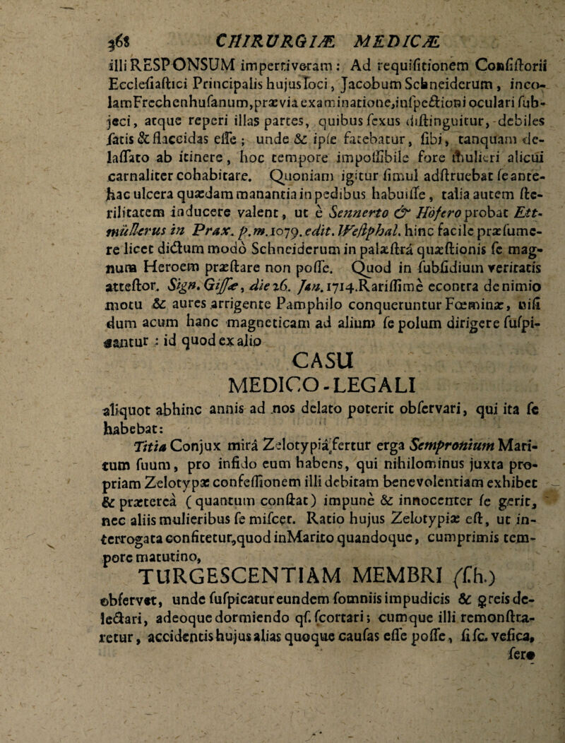 illi RESPONSUM impertiveram: Ad requifitionem Confiftorii Ecclefiaftici Principalis hujus loci, Jacobum Schneiderum , inco- lamFrcchenhufanum,prxviaexaaiinatione,infpc£i:ionioculari fub- jeci, atque reperi illas partes, quibusfexus diftinguitur, debiles latis & flaccidas eile ; unde & ipie fatebatur, libi» tanquam de- laffato ab itinere, hoc tempore impolSbile fore itmlkri alicui carnalicer cohabitare. Quoniam igitur fimul adftruebat feante- jhac ulcera quasdam manantia in pedibus habui fle, talia autem ftc- rilitatem inducere valent, ut e S ennerto & Hofero probat Ett- muUcrus in Prsx. p.m.ioyy. edit. Weflphal. hinc facile praflumc- re licet didturn modo Schneiderum in pataftra qmcftionis fc mag¬ num Heroem praeftare non poffe. Quod in fubfidium veritatis atteftor. Sign.GiJfie, die%6. Jan. i7i4.Rariflime econtra de nimio motu Sc aures arrigente Pamphilo conqueruntur Fceminar, uifi dum acum hanc magoeticam ad alium fe polum dirigere fufpi- gantur - id quod ex alio CASU MEDICO. LEGALI i - aliquot abhinc annis ad nos delato poterit obfervari, qui ita fe habebat: ' ' ‘ Titia Conjux mira Zelotypiafertur cxgz Sempronium Mari¬ tum fuum, pro infido eum habens, qui nihilominus juxta pro¬ priam Zelotypas confeflioncm illi debitam benevolentiam exhibet praeterea ( quantum conflat) impune & innocenter fe gerit* ~ nec aliis mulieribus fe mifcer. Ratio hujus Zelotypias eft, ut in- terrogataGonfitetur^quodinMarixoquandoque, cumprimis tem¬ pore matutino, TURGESCENTIAM MEMBRI (Ch.) ebfervet, unde fufpicatur eundem fomniis impudicis & greisde- leSari, adeoquedormiendo qf. fcortari; cumque illi rcmonftra- retur, accidentis hujus alias quoque caufas effe poffe, fi fc vefica, - fer#