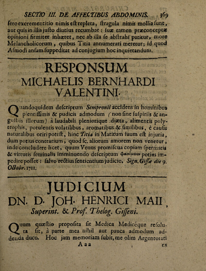 fcrocxcrementitio nimiseftrepleta, ftragula nimis mollia Tunc, aut quis in illis jufto diutius recumbat: iux camen pracconcept* opinioni firmiter inhazret, nec ab illa fe abftrahi patitur, moro Melancholicorum , quibus Titia annumerari meretur; id quod Afmodi anfamfuppedicat ad conjugium hoc inquietandum. RESPONSUM £? MICHAELIS BERNHARDI VALENTINI- - , i ij • s. . i'i Ci •: Ui; . ..v\. ■- .< i. < Q uandoquidem deferiptum Sempronii accidens in hominibus pientiflimis & pudicis admodum ( non fine fufpiriis &an- guitiis illorum) a laudabili pleniorique diarta, alimentis poly- trophis, potulentis volatilibus, aromatibus & fimilibus, e caufis naturalibus oriripoteft, hinc Titia in Maritum fuum eft injuria, dum potius contrarium, quod fc. aliorum amorem non venetur, inde concludere licet, quum Venus promifeua copiam fpermatii & virtutis feminalis imminuendo deferiptum QcMip&ri potius im¬ pedire poflet: falvo re&iusfentientium judicio, Sign.GtJfdt dte 9. OBobr. 1711. JUDICIUM DN. D. JOH- HENRICI MAII, Superint. &L Prof, Thelog, Gijfeni. Quum quasflio propofita fit Medica Mediccque refolu- ta fit, a parte mea nihil, aut pauca admodum ad¬ denda duca Hoc jam memoriam fubic, me olim Argentorati A a a j ex