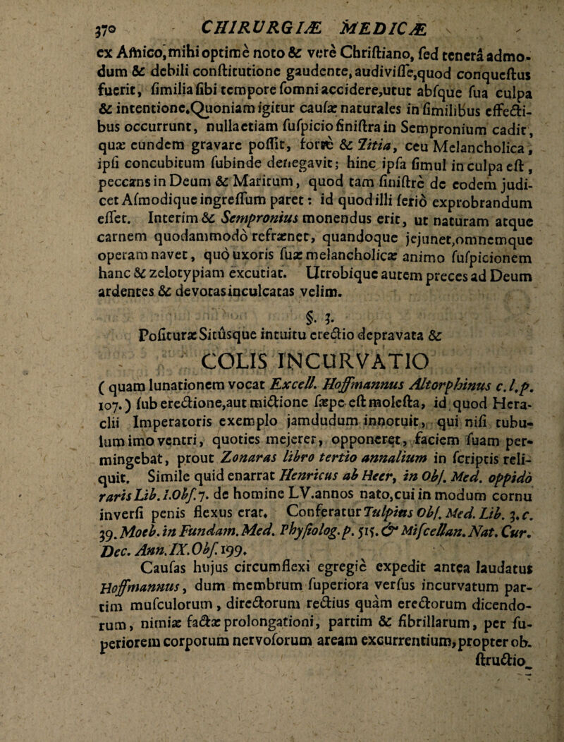 cx Amico, mihi optime noto& vere Chriftiano, fed tenera admo¬ dum & debili conftitutione gaudente, audivifle,quod conqueftus fuerit, fimiliafibi tempore fomniaccidere,utut abfque fua culpa &i intentionc.Quoniam igicur caufa: naturales infimilibus effecti¬ bus occurrunt, nullaetiam fufpicio finiftra in Sempronium cadit, qua; eundem gravare poifit, forwe & Titia, ceu Melancholica, jpfi concubitum fubinde denegavit; hinc ipfa fimul in culpa eft , peccans in Deum &: Maritum, quod tam finiftre de eodem judi¬ cet ACmodiqueingreiTum paret; id quod illi ferio exprobrandum efTet. Interim&t Sempronius monendus erit, ut naturam atque carnem quodammodo refrener, quandoque jejunet.omnemque operam navet, quo uxoris fua: melancholica: animo fufpicionem hanc &c zelotypiam excutiat. Utrobique autem preces ad Deum ardentes & devotas inculcatas velim. -■ -v-; _ §. J. y : ? ; &X Pofiture Situsque intuitu cre£tio depravata & | COLIS; INCURVATIO' ( quam lunationem vocat ExceU. Hoffmannus Altorphinus c. l.p. 107.) fub ere<3:ione,aut midione faspeeftmolefta, id quod Hera- clii Imperatoris exemplo jamdudum innotuit, qui nili tubu¬ lum imo ventri, quoties mejerer, opponeret, faciem fuam per¬ mingebat , prout Zonaras libro tertio annalium in feriptis reli¬ quit. Simile quid enarrat Henricus ab Heer, in Oj>/, Med. oppido rarisLib.l.Ohf.;. de homine LV.annos nato,cui in modum cornu inverfi penis flexus erat. Conferatur Tulpias Ob/. Med. Lib. 3, c. 39. Moeb. in Fundam. Med. Thyjiolog. p. yif. & MifceUan.Nat. Cur. Dec. Ann. IX. Obf. 199. ^  Caufas hujus circumflexi egregie expedit antea laudatu* Hoffmannus, dum membrum fuperiora verfus incurvatum par- tim mufculorum, directorum rectius quam erectorum dicendo¬ rum, nitnia: fa&asprolongationi, partim Sc fibrillarum, per fiu- periorem corporum nervoforum aream excurrentium,propter ob. ftruttio_