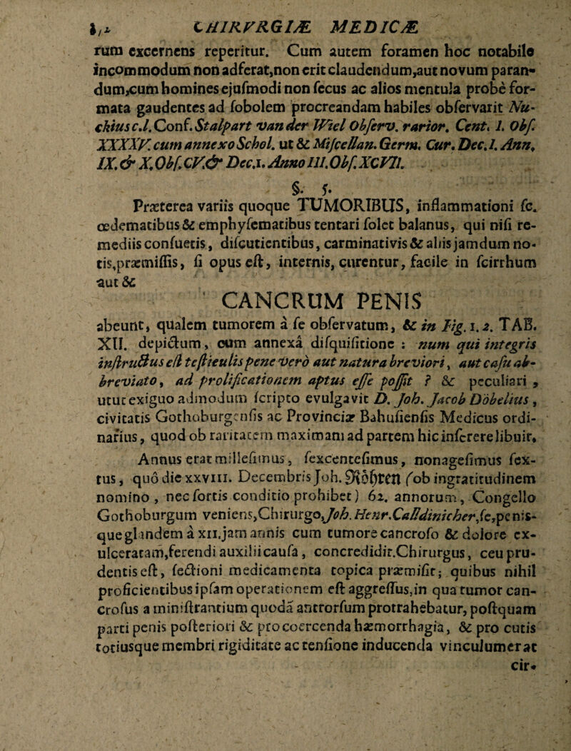 I,* CHIRFRGIM MEDICM rura excernens repentur. Cum autem foramen hoc notabile incommodum non adferat,non erit claudendum,aut no vum paran- dum,cum homines ejufmodi non fecus ac alios mentula probe for¬ mata gaudentes ad fobolem procreandam habiles obfervarit Nu- cktus c.l. Conf. Stalpart vandcr Wiel Obferv. rarior. Cent«1, Obfi XXXXV. cum annexo SchoL ut & Mtjcellan. Germ. Cur• Dec. 1. Ann. lX.&X,Qb(GV& Dcc.i.AnnollLObfXCVIh Praeterea variis quoque TUMORIBUS, inflammationi fc. cedematibus& emphyfematibus tentari folcc balanus, qui nifi re- mediisconfuetis, difeutientibus,carminativis&aliisjamdumno- tis^prarmiffis, fi opuseft, internis, curentur, facile in fcirrhum aut &c CANCRUM PENIS abeunt, qualem tumorem a fe obfervatum, & in Hg. iTAB. XII. depictum, cum annexa difquifitione ; num qui integris inflruBus eft tcftieulispene vero aut natura breviori, aut cafu ab¬ breviato , ad prolificationem aptus effe pojfit ? &c peculiari , utut exiguo admodum feripto evulgavit D. Joh. Jacob Dobelius , civitatis Gothoburgenfis ac Provincia? Bahufienfis Medicus ordi¬ narius , quod ob raritatem maximam ad partem hicinfcrerelibuir* Annus erat miliefimus, fexcentcfimus, nonagefimus fex- tus, quo dic xxviii. Decembris Joh. (ob ingratitudinem nomino, nec fortis condicio prohibet) 62, annorum, Congelio Gothoburgum venienSjChirurgo^A.Hettr.Caffdinicherfc,penis¬ que glandem a xn. jam annis cum tumore cancrofo & dolore ex¬ ulceratam,ferendi auxiiiicaufa, concredidir.Chirurgus, ceu pru¬ dentis eft, fe&ioni medicamenta copica pra?mifir; quibus nihil proficientibus ipfam operationem eft aggreflusdn qua tumor can- crofus a miniftrantium quoda antrorfum protrahebatur, poftquam parti penis pofteriori pro coercenda haemorrhagia, pro cutis totiusque membri rigiditate ac tenfione inducenda vinculumer at - cir*