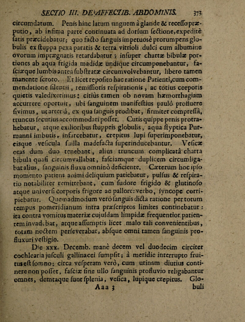 circumdatum. Penis hinc latum unguem a glande bc receflopra:* putio, ab infima parce continuata ad dorfum fe&ione, expedite fatis prarcidebatur; quofa&o fanguisimpetuoseprorumpensgla- bulis exftuppa pexa paratis terra vitrioli dulci cum albumine ovorum imprxgnatis retardabatur y infuper charta: bibulae por¬ tiones ab aqua frigida madida: undique circumponebantur> fa- fciseque lumbis antea fubftratx circumvolvebantur, libero tamen manente feroto. Et licet repofito hac ratione Patienti,cum com¬ mendatione filentii, remiffioris refpirationis , ac totius corporis quietis valedixerimus: citius tamen ob novam haemorrhagiam accurrere oportuit, ubi fanguinem tnanifeftius paulo profluere fivimus, uc arteria, ex qua (anguis prodibat, firmiter comprefia, truncus fecuriusaccommodari pofTet, Cutis quippe penis protra¬ hebatur, atque exilioribus ftuppeis globulis, aquaftypticaPur- manni imbutis r infarcebatur, crepitus lupi fuperimponebatur, eisque . veficula fuilla madefada fuperinducebantur. Vcficar oras dum duo tenebant, alius truncum complicata charta bibula quafi circumvallabat, fafeiamque duplicem circumliga- batalius, fanguinis fluxu omnino deficiente. Cauterum hocipfo momento patiens animi deliquium patiebatur, pulfus & refpira- tio notabiliter remittebant, cum fudore frigido Bc glutinofo atque univerfi corporis frigore ac pallore: verbo, (yncope corri¬ piebatur. Quemadmodum vero fanguis di&a ratione per totum tempus pomeridianum intra prsefcripcos limites continebatur: ita contra vomitus materia: cujufdam limpida: frequentior patien- tem invadebat, atqueaffumptis licet malo tali convenientibus, totam no&em perfeverabar, abfque omni tamen fanguinis pro¬ fluxuri veftigio. Die xxx. Decemb. mane decem vel duodecim circiter cochlearia jufculi gallinacei fumpfit; a meridie interrupto frui- tuseftfomno; circa vefperam vero, cum urinam diutius conti¬ nere non poflet, fafcix fine ullo fanguinis profluvio religabantur omnes, demcaque (unt fplenia, vefica, lupique crepitus. Glo- Aaa } buli