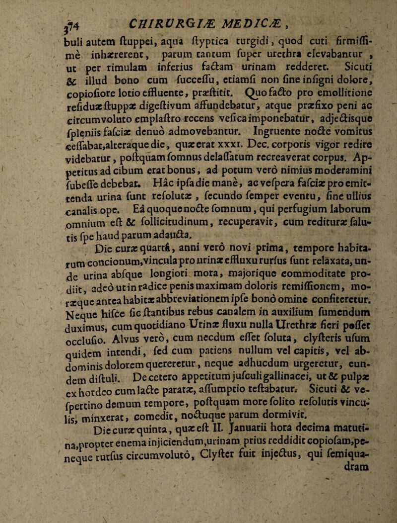 buli autem ftuppei, aqua ftypcica turgidi, quod cuti firtniffi- me inhaererent, parum tantum fuper urethra elevabantur , ut per rimulam inferius faftam urinam redderet. Sicuti &c illud bono cum fucccffu, etiamfi non fine infigni dolore, copiofiore lotio effluente, prafflitit. Quo fa£to pro emollitione refiduxftuppx digeftivum affundebatur, atque praefixo peni ac circumvoluto emplaftro recens veficaimponebatur, adjecfisquc fpleniis fafcix denuo admovebantur. Ingruente nocte vomitus fieffabat,alteraqucdie, quxeratxxxi. Dec. corporis vigor redire videbatur, poftquam fomnus delaffatum recreaverat corpus. Ap¬ petitus ad cibum erat bonus, ad potum vero nimius moderamini fubcffe debebar. Hac i pia die mane, ac vefpera fafcix pro emit¬ tenda urina funt refolutx , fecundo femper eventu, fine ullius canalis ope. Ea quoque nocte fomnum, qui perfugium laborum omnium eft & follicirudinum, recuperavit, cum reditura: falu- tis fpe haud parum adauffa. Die curxquarti, anni ver6 novi prima, tempore habita- rum-concionum,'vincula pro urinx effluxururius funt relaxata, un¬ de urina abfquc longiori mora, majorique commoditate pro¬ diit, adedutinradice penis maximam doloris remifflonem, mo- rxque antea habi tx abbre viationem ipfe bono omine confiteretur. Neque hifce fie flantibus rebus canalem in auxilium Tumendum duximus, cum quotidiano Urinx fluxu nulla Urethrx fieri poffec occlufio. Alvus vero, cum necdum effet foluta, clyfteris ufum quidem intendi, fed cum patiens nullum vel capitis, vel ab¬ dominis dolorem quereretur, neque adhucdum urgeretur, eun¬ dem diftuli. Decetero appetitumjufculigallinaeei, ut& pulpx ex hordeo cumlafte paratx, affumptio tcftabatur.- Sicuti & vc- fpercino demum tempore, poftquam morefolito refolutis vinea-' lisf minxerat, comedit, no&uquc parum dormivit. Die curx quinta, quxeft II. Januarii hora decima matuti¬ na,propter enema injiciendum,urinam prius reddidit copiofam,pe- nequerurfus circumvoluto, Clyftcr fuit injeffus, qui femiqua- M .■' / , ‘ ' dram