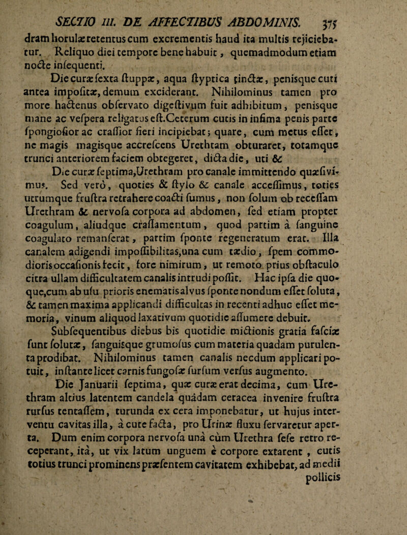 dramhorulx retentus cum excrementis haud ita multis rejicieba¬ tur. Reliquo diei tempore bene habuit, quemadmodum etiam node infequenti. - Diecurxfexta ftuppx, aqua ftyptica findx, penisque cuti antea impofitx, demum exciderant. Nihilominus tamen pro more hadenus obfervato digeftivum fuit adhibitum, penisque mane ac vefpera religatus eft. Ceterum cutis in infima penis parte fpongiofiorac cradior fieri incipiebat; quare, cum metus effer, ne magis magisque accrefccns Urethtam obturaret, totamque trunci anteriorem faciem obtegeret, didadie, uti te Diecurxfeptima,Urethram pro canale immittendo quxfivi- mu?. Sed vero, quoties & ftyio 6c canale accedimus, toties utrumque fruftra retrahere coadi fumus, non folum o.b reccffam Urethram & nervofa corpora ad abdomen, fed etiam propter coagulum, aliudquc craflamentum, quod partim a fanguine coagulato remanferat, partim fponte regeneratum erat. Illa canalem adigendi impodibilicas,una cum txdio, fpem commo- diorisoccafionistecit, fore nimirum, ut remoto prius obftaculo citra ullam difficultatem canalis intrudi podic. Hac ipfa die quo¬ que,cum ab ufu prioris enematisaivus fponte nondum effet foluta, & tamen maxima applicandi difficultas in recenti adhuc effet me¬ moria, vinum aliquod laxativum quotidie affumere debuit» Subfequentibus diebus bis quotidie midionis gratia fafcix fune folutx, fanguisque grumofus cum materia quadam purulen¬ ta prodibat. Nihilominus tamen canalis necdum applicari po¬ tuit, inftantelicet carnis fungofx furfum verfus augmento. Die Januarii feptima, qux curxerat decima, cum Ure¬ thram altius latentem candela quadam ceracea invenire fruftra rurfus tentaffem, turunda ex cera im ponebatur * ut hujus inter¬ ventu cavitas illa, acutefada, pro Urinx duxu fervarctur aper¬ ta. Dum enim corpora nervofa una cum Urethra fefe retro re¬ ceperant, ita, ut vix latum unguem e corpore extarenc , cutis cotius trunci prominensprxfentem cavitatem exhibebat, ad medii pollicis