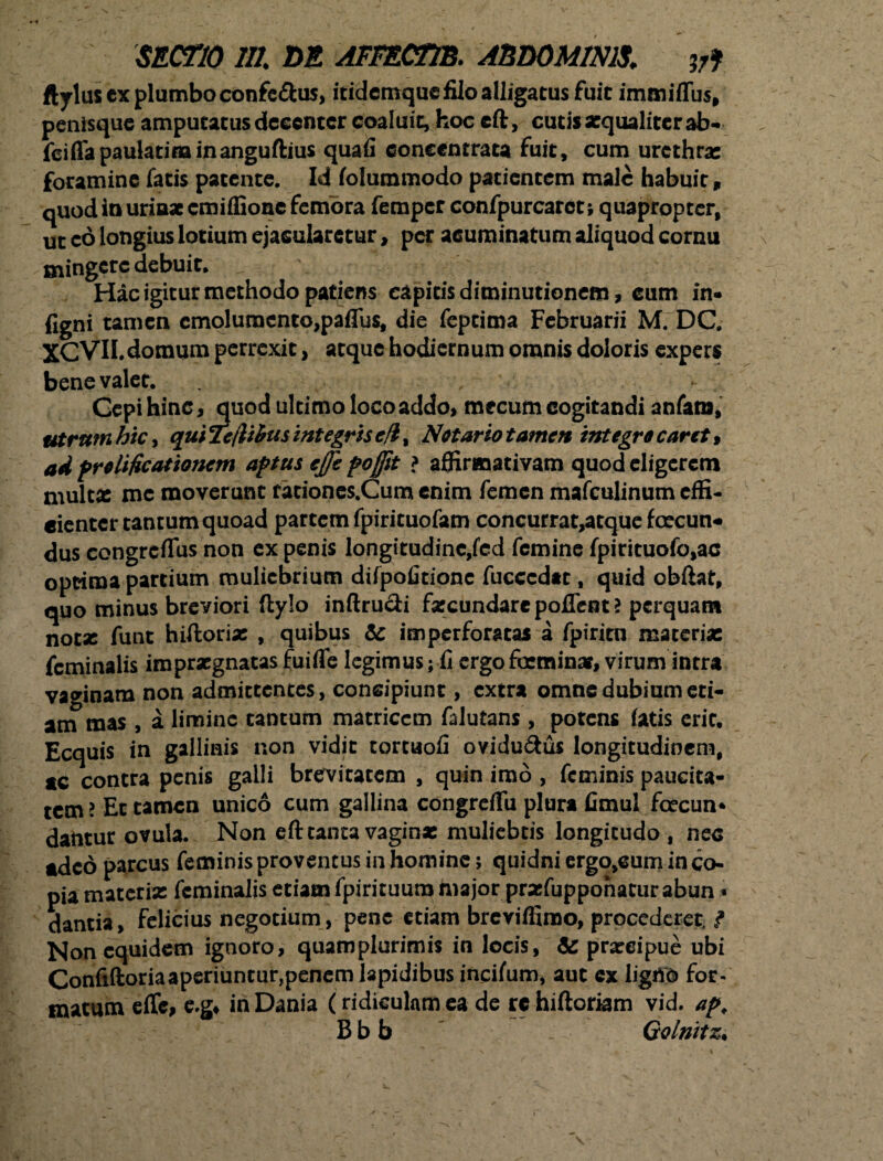 ftylus ex plumbo conferas, itidcmquefiloalligatus fuit immiffus, penisque amputatus decenter coaluit, hoc cft, cutisxqualitcrab- fciffapaulatiminanguftius quafi eoneentrata fuit, cum urethra: foramine fatis patente. Id folummodo patientem male habuit, quod in uriaaeemiffionc femora femper confpurcaret; quapropter, ut eo longius lotium ejacularetur > per acuminatum aliquod cornu mingere debuit. Hac igitur methodo patiens eapitisdiminutionem, cum in- figni tamen emolumento,paffus, die feptima Februarii M. DC. XCVH.domum perrexit, atque hodiernum omnis doloris expers benevalet, , Gcpi hinc, quod ultimo loco addo, mecum cogitandi anfara, utrum hic, qui Teftitus integris cfi, Notario tamen integro caret, ad prolificationem aptus ejje poffit > affirmativam quod eligerem multx mc moverunt rationes.Cum enim femen mafculinum effi¬ cienter tantum quoad partem fpirituofam concurrat,atque fcecun* dus congrcflus non ex penis longitudine,fcd femine fpirituofo,ac optima partium muliebrium difpofitionc fucccdat, quid obftat, quo minus breviori ftylo inftrucli fxcundare poffent > perquam notx funt hiftorix , quibus &; imperforatas a fpirien materia: feminalis imprxgnatasfuifle legimus; fi ergofoeminx, virum intra vaginam non admittentes, consipiunt, extra omne dubium eti¬ am mas , a limine tantum matricem falutans , potens fatis erit. Ecquis in gallinis non vidit tortuofi ovidu&us longitudinem, tc contra penis galli brevitatem , quin imo , feminis paucita¬ tem ? Et tamen unico cum gallina congreflfu plura fimul ficecun* dantur ovula. Non eft tanta vaginx muliebris longitudo , nec tdeo parcus feminis proventus in homine; quidni ergo,eum in co¬ pia materix feminalis etiam fpirituum major prxfuppohacur abun * dantia, felicius negotium, pene etiam breviffimo, procederet, ? Non equidem ignoro, quamplurimis in locis, & prareipue ubi Confiftoriaaperiuntur,penem lapidibus incifiim, aut ex ligito for- matum effe, e.g, inDania (ridiculamea de rc hiftoriam vid. apt Bbb _ Golnitz.