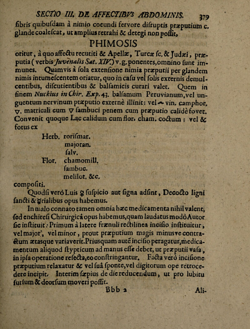 fibrisr quibufdam a nimio coeundi fervore difruptis preputium e. ' glande coalefcat, ut amplius retrahi & detegi nonpoffit, PHIMOSIS oritur, a quo affedu recutiti & Apelte, Tureae fc,& Judsei, prae¬ putia ( verbis Juvenalis Sat. XIK) v.g, ponentc$>omnino fune im- munes. Quamvis a fola extenfione nimia praeputii per glandem nimis intumefeentem oriatur, quo in cafu vel folis externis demul¬ centibus, difeutientibus & balfamicis curari valet. Quem ih finem Nudius inChir. Exp. 4?. balfamum Peruvianum,vel un¬ guentum nervinum praeputio externe illinit; vel-*» vin, camphor, V. matricali cum V fambuci penem cum praeputio calide fovet. Convenit quoque Lac calidum cum flor# cham, codum ; vel Sc fotus ex Herb. rorifmar. majoran. -  falv. - - Flor, chamomill. fambuc. melilot. &c. > compofiti. Quodfi vero Luis 5 fufpicio aut figna adfint, Decodo ligni fandi & grialibus opus habemus. In malo connato tamen omnia haec medicamenta nihil valent, fed cnchirefi Chirurgica opus habcmus,quam laudatus modo Autor ficinftituif/Primumalatere frsenuli redilinea inoifio inftituitur, vel major;, vel minor, prout praeputium magis minusve contra- dum aetasque variaverit.Priusquam autc incifio peragatur,medica- mentum aliquod ftypticum ad manus efle debet, ut praeputii vafa, in ipfa operatione refcda,eoconftringantur# Fada vero incifionc prxputium relaxatur fic velfuafponte,vel digitorum ope retroce¬ dere incipit.- Interim faepius de dic reducendum, ut pro lubiru futlum&dcorfum moveri poflit, Bbb i Ali- - ■ , ' * .».