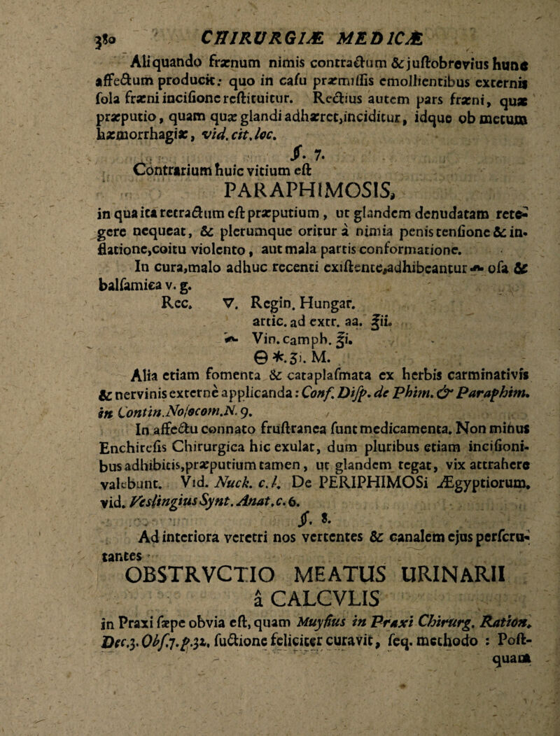 3*0 CHIRVRGUE MED1CM Aliquando frsenum nimis contrachim & juftobrevius huna affe&um producit; quo in cafu prarnuffis emollientibus externis fola fratniincifioncrcftituitur. Regius autem pars frami, quae ' praeputio, quam qua:glandiadhzret,inciditur, idquo ob metutu haemorrhagia:, vid.cit.lec. $• 7. Contrarium huic vitium cft PARAPHIMOSIS, in quaitaretra&um cft praeputium, ut glandem denudatam tctcZ gere nequeat, &c plerumque oritur a nimia penis tenfione&: in* fladone,coitu violento, aut mala partis conformatione. In cura,malo adhuc recenti exiftente^dhibcantur««- ofa & balfamiea v. g. ' i Rec. V. Rcgin. Hungar. artic. ad extr. aa. %ii. Vin.camph. §i. ©*.3>. M. Alia etiam fomenta & cataplafmata ex herbis carminativrs ic nervinis externe applicanda: Conf Difp. de Phim. Parafhtm. m Lontm.Nojscom.N' 9. , ' j o- In affe&u connato fruftranca funt medicamenta. Non minus Enchirefis Chirurgica hic exulat, dum pluribus etiam incifioni- bus adhibitis, praeputium tamen, ut glandem tegat, vix attrahere vakbunt. Vid. Nuck. c.l. De PERIPHIMOSi ^Egyptiorum* vid. Vesltngius Synt. Anat. c. 6. - v - Jf. S- Ad interiora veretri nos vertentes & canalem ejus perfero* tanees OBSTRVCTIO MEATUS URINARII a CALCVLIS in Praxi faepe obvia eft, quam Muyfius in Praxi Chirurg. Ratito. Dtc.}* fusione feliciter curavifc, feq. methodo : Poft- quaue