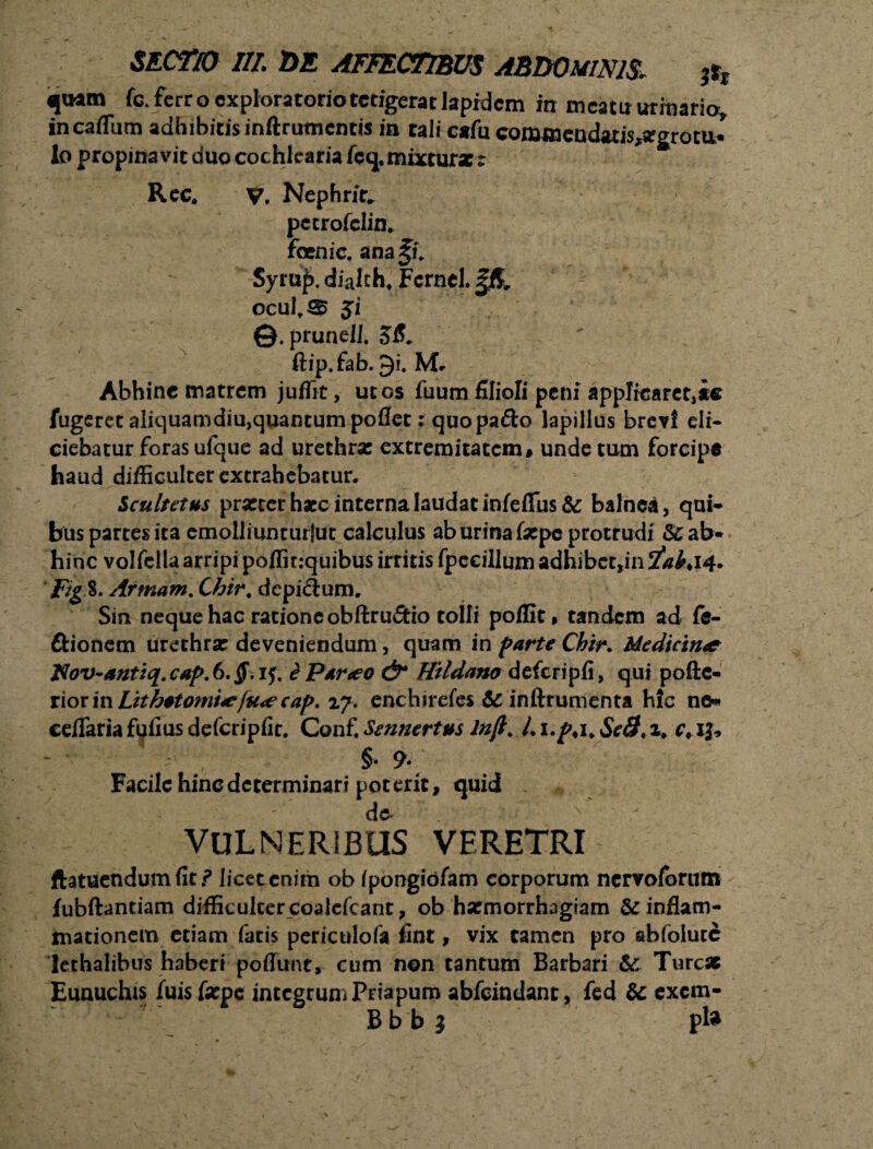 <(uatn fc. fcrr o exploratorio tetigerat lapidem irr meatir urinario» in caflum adhibitis inftrutncnds in tali cafu conamcn<kiis,argrotti* lo propinavit duo cochlearia fcq. mixtura: t Ree, v. Nephrit* pecrofelin. fani e. ana§u Syrup. dialcht Fcrnel. ocult3 ji ©. prunell. 58. ft1p.fab.9i. Mr Abhinc matrem juflit, ut os fuum filioli peni applicaret,ie fugeretaliquamdiu,quantumpoflet rquopa&o lapillus brevi eli¬ ciebatur foras ufque ad urethra: extremitatem» unde tum forcipe haud difficulter extrahebatur. Sculutus prxtcrhxc interna laudat infeflus& balnea, qui- bus partes ita cmolliunturlut calculus ab urina fxpc protrudi &ab« hinc volfella arripi poffir.-quibus irritis fpecillum adhibet,in 2^*14. fig 8. Armam. Chir. depilium. Sin neque hac ratione obftru&io tolli poflit, tandem ad fe- ftionem urethrx deveniendum, quam in farte Chir. Uedicirut J$ov-antiq. cap. 6. §. if. e Parteo & Hildano defcripfi, qui pofte- x\oxmLtthetomiitfu<ecap. 27. enchsrefes 6c inftrumenta hic ne* ceflariafufiusdefcripfir. Conf.Sennertus lnjl. c, 13, ■ §• 9» Facile hinc determinari poterit, quid . de v VULNERIBUS VERETRI ftatuendum fit f licet enim ob ipongiofam corporum nervofonun fubftantiam difficulter coalcfcant, ob hsemorrhaglam & inflam¬ mationem etiam fatis periculofa fint, vix tamen pro sbfolutc lethalibus haberi poflunt, cum non tantum Barbari &: Turcx Eunuchis fuisfxpc integrum Priapum abfeindant, fed & exem- Bbb } pl*