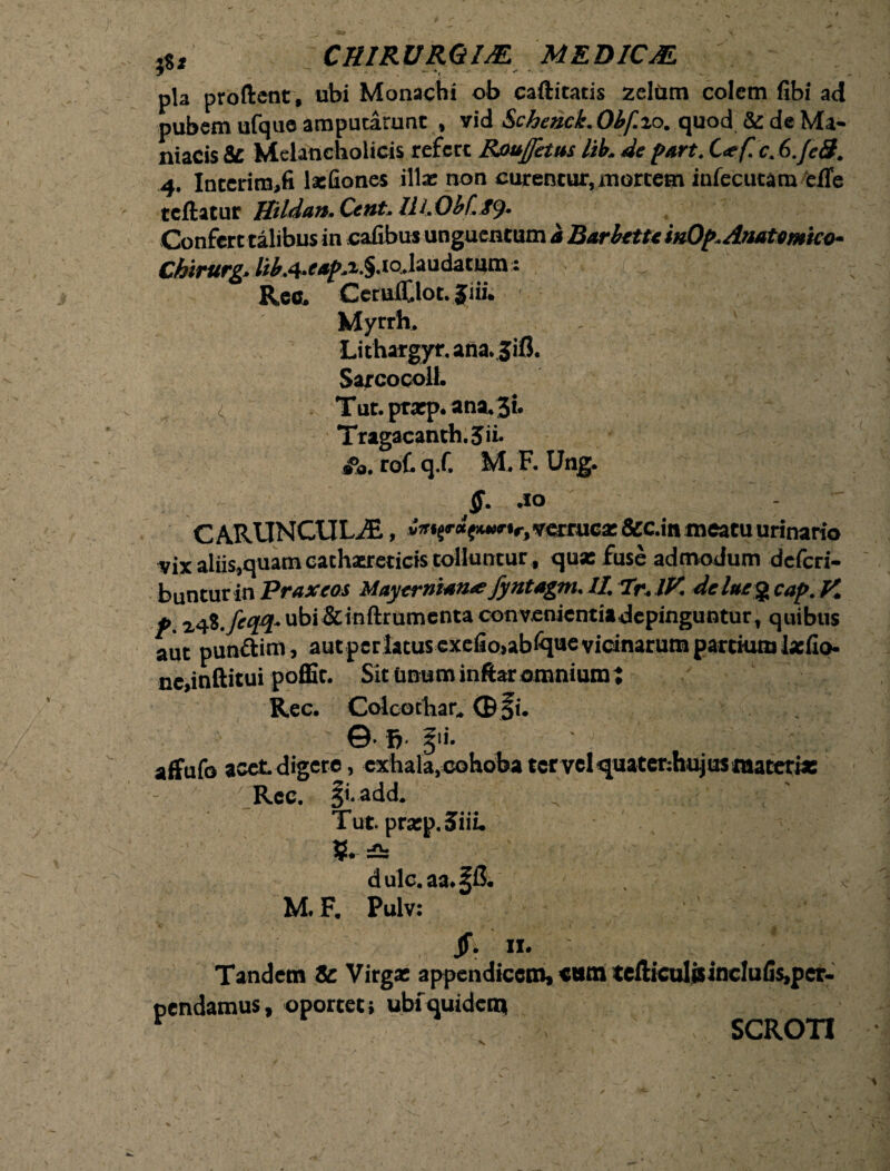 pubem ufque amputarunt , vid Scheuck. Obf.zo. quod 5z de Ma¬ niacis 8C Melancholicis refert Roujfetus lib. de part. C<e f. c. 6.feS. 4. Interiro,fi laefiones illae non curentur, mortem infecutam efle teftatur Hildun. Cent. Confert talibus in cafibu* unguentum a Barhettein0f>. Anatomico- Chtrurg. /i^.4*e,^p^*§I0-laudacum: Rec. CeruiClot.Jiii. Myrrh. Lithargyr. ana.,3ifl. Sarcocoll. T ut. prarp. ana.Ji- Tragacanth.Jii. roC. q.C M. F. Ung. $. 40 CARUNCULAE, vVi^a^ir, verrucz &c.in meatu urinario vix aliis,quam cathaureticis tolluntur, qua: fuse admodum deferi- buntur in Praxeos Mayernum^ fyntagm. II, Tr, IV. delue% cap. V. p. ubi &inftrumenta convenientiadepinguntur, quibus aut punftim, aut per latus cxefio,abiquc vicinarum partkunlasfio- ne,inftitui poffit. Sit unum inftar omnium J affufo acet digere, exhala, cohoba tervel quatenhujus materia: Tut. prarp. 3TiiL M. F. Pulv: SCROTI