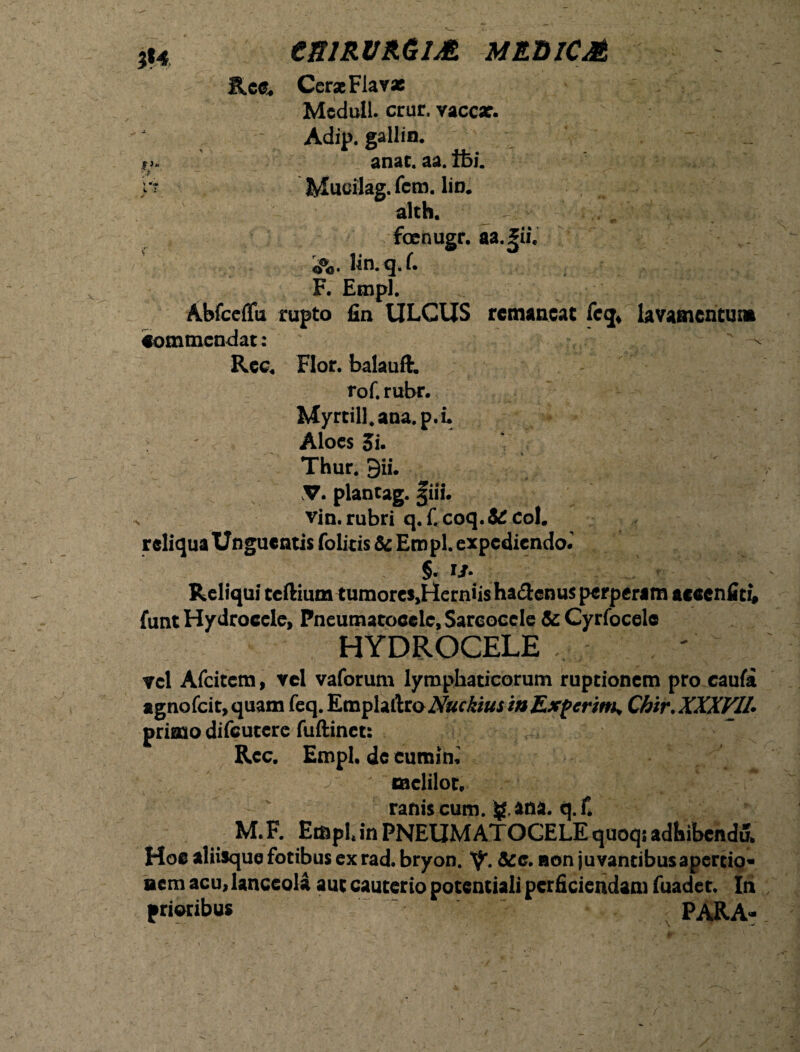 esiRVRGiM meuicm Rcc. Cerae Flavas Meduli, crur, vaccar. Adip. gallin. i anac. aa. tfei. Mucilag. fem. lio. alch. . f* « foenugr. aa.*ii. o%. Wn.q.f. F. Empl. Abfceffu rupto fin ULCUS remaneat feq* lavamcntuna commendat: ^ Rec. Flor, balauft. rof. rubr. Myrtili, ana. p. i. Aloes Si. Thur. gii. plancag. §iii. vin. rubri q. C coq. & coi. reliqua Unguentis folitis & Empl. expediendo. §. !/• Reliqui tcftium tumorcs^erniishadlenusperperim aceenfiti, funt Hydrocele, Pneumatocclc, Sareocele & Cyrfocele HYDROCELE vel Afcitcm, vel vaforum lymphaticorum ruptionem pro caufa agnofcit, quam feq. EmplaftroNuckiuswExpcrwK Chir. XXXVII* primo difeutere fuftinet: Rcc. Empl. deeumim > melilot. ranis cum. ana. q. f. M.F. Empl* in PNEUMATOCELE quoqs adbibcnduL Hoc aliisque fotibus ex rad. bryon. V*. »on juvantibus apertio- aem acu, lanceola aut cauterio potentiali perficiendam fuadet. In prioribus PARA-