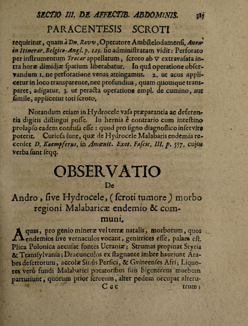 PARACENTESIS SCROTI requiritur, quam a Dn. Ravv,Operatore Ambftclodamenfi, Amn* in Itinerar .Belgice-Angl.p. 12$. fic admioiftratam vidit: Perforato per inftrumentum Jrocar appellatum, fcroto ab V extravafata in¬ tra hora: dimidia; fpatium liberabatur. In qud operatione obfer- Tandum 1. ne perforatione venas attingamus, z, ut acus appli¬ cetur in loco cransparente,nec profundius, quam quousque trans- paret, adigatur. 3. ur perada operatione emph de cumino, aut jfimilc, applicetur toti ferotoi Notandum etiam in Hydrocele vafa praeparantia ac deferen¬ tia digitis diftingui pofie. In hernia c contrario cum inteftino prolapfo eadem confufaefle : quod pro figfiodiagneflicoinfervjr<$ potcrir. Curiofa funt, qua; de Hydrocele Malabaris pndemia re- cenfet £>. Kacmfferus, in Amoenit* Exot. Fafcic, UU f>. JJ7, cujus verba funt fcqq. OBSERVATIO De Andro , five Hydrocele, (feroci tumore} morbo regioni Malabarica: endemio &C com¬ muni, Aquas, pro genio minera: vel terne natalis, morborum, quos endemios five vernaculos vocant, genitrices eflfc, palam eft. Plica Polonica accufac fontes Ucranix; Strumas propinat Scyria &Transfylvania; Dracunculos ex ftagnante imbre hauriunt Ara¬ bes defertorum, accola: Sinus Perfici, & Gvinecnfes Afri; Liquo¬ res vero fundi Malabariei potatoribus fuis bigencrem morbum parturiunt, quorum prior ferocum, alter pedem occupat alteru- Cac - trum;