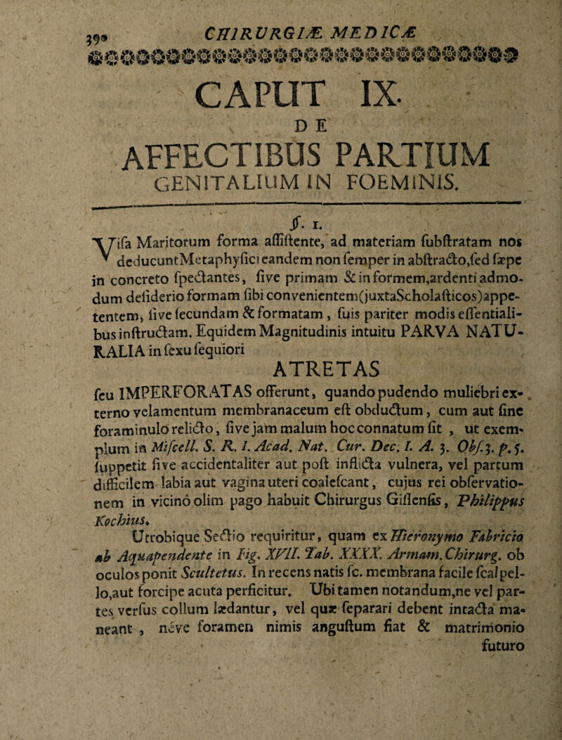 CAPUT IX. , — ’ ^ / s D E AFFECTIBUS PARTIUM GENITALIUM IN FOEMiNIS, Jf. I. Vifa Maritorum forma aflldcnte, ad materiam fubftratam nos deducuntMetaphyfici eandem non femper in abftrado,fed fsepe in concreto fpedantes, five primam & in formem,ardenti admo¬ dum deiiderio formam fibi convenientem(juxtaScholafticos)appc- tentem, five fecundam & formatam , fifis pariter modis eflentiali- businftrudam. Equidem Magnitudinis intuitu PARVA NATU¬ RALIA infexufequiori ATRETAS fcu IMPERFORATAS offerunt, quando pudendo muliebri ex¬ terno velamentum membranaceum eft obdudum, cum aut fine foraminulo relido, five jam malum hoc connatum fit , ut exem* pium in MifcclL S. R. 1. Ac ad. Nat. Cur. Dec. L A. 3. Obf.%% p. (uppetit five accidentaliter aut poft inflida vulnera, vel partum , difficilem labia aut vagina uteri coalefcant, cujus rei obfervatio- nem in vicino olim pago habuit Chirurgus Giflenfis, Philippus Kochius* Utrobique Sedio requiritur, quam c^Hieronymo Fabricio sb Aquapendente in lig. XVIL Tab. XXXX. Armam. Chirurg. ob oculos ponit Scultetus. in recens natis fc. membrana facile fcalpel- lo,aut forcipe acuta perficitur* Ubi tamen notandum,ne vel par¬ tes verfus collum laedantur, vel quae feparari debent intada ma¬ neant , neve foramen nimis anguftum fiat & matrimonio futuro