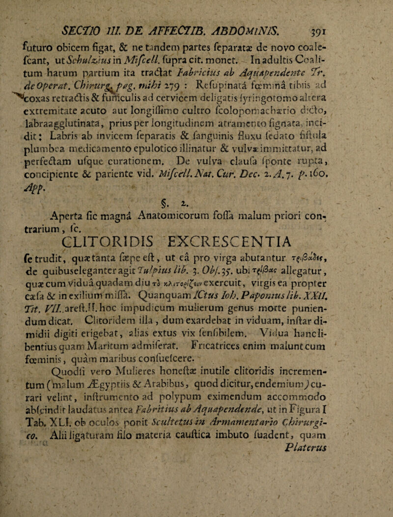 futuro obicem figat, & ne tandem partes feparatse de novo coale- fcant, ut Schul&ms in MtfcelL fupra cit. monet. In adultis Coali¬ tum harum partium ita tradat Fabricius ab Aquapendente Ti\ de Operat. Chirurg^jpag. mihi 279 : Rcfupinata femina tibiis ad ^eoxas retradis & funiculis ad cervicem deligatis fyr ingotomo altera extremitate acuto aut longiffimo cultro fcoloporbachsrio dido, labraagglutinata, prius per longitudinem atramento fignata, inci¬ dit: Labris ab invicem feparatis & fanguinis fluxu fedato fiftula plumbea medicamento epulotico illinatur & vulvae immittatur, ad perfedam ufque curationem. De vulva claufa (ponte rupta, concipiente &: pariente vid. MifcclLNat. Cur. Dec. 2. A. 7. /'.160. A?p. §. Aperta fic magna Anatomicorum foffa malum priori con¬ trarium , fc. CLITORIDIS EXCRESCENTIA fe trudit, quae tanta fa^peeft, ut ea pro virga abutantur de quibuseleganteragk7/^i^//£. 3. Obj.ubir^l(Bxg allegatur, quae cum vidua quadam diu r0 k^ito^hvexercuit, virgis ea propter eaefa & in exilium mifia. Quanquam/Q^ Ioh. Papomuslib. 2d7/, Tit. VI!..areft.H.hdc impudicum mulierum genus morte punien¬ dum dicat. Clitoridem illa , dum exardebat in viduam, inftar di¬ midii digiti erigebat, alias extus vix fenfibilem. Vidua hanc li¬ bentius quam Maritum admiferat. Fricatrices enim malunt cum feminis, quam maribus confuelcere. Quodli vero Mulieres honeftse inutile clitoridis incremen¬ tum (malum iEgyptiis & Arabibus , quod dicitur, endemiumj cu¬ rari velint, infirumento ad polypum eximendum accommodo abfeindit laudatus antea Fab ritius ab Aquafendende, ut in Figura I Tab. XLI. ob oculos ponit Scultetus in Armame?itario Chirurgi¬ co. Alii ligaturam filo materia cauftica imbuto luadent, quam Platerus 1