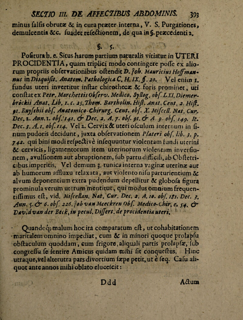 SECTIO in. DE AFFECTIBUS ABDOMINIS. 39* minus falfis obrutas & in cura praeter interna, V. S. Purgationes, demulcentia &c. fuadet refectionem f de qua in §. prarcedenti t. §• f* Pofiturab. e. Situs harum partium naturalis vitiatur in UTERI PROCIDENTIA, quam triplici modo contingere poffe ex alio¬ rum propriis obfervationibus oftendit Z>. Mauricius Hojfman* nus in Disquijit. Anatom. Pathologica C H. /X jf. 20. Vel enim 1. fundus uteri invertitur inftar chirotheca: &: foris prominet, uti confiat ex Petr. MarchettisObferv. Medico. Syllog. obf LX1, Diemer- Irbckii Anat. Lib, 1. r. is.Thom. Bartholin.Hift. ^4/. CV#/. j?. Hi/l. fi. Ruyfchii obf. Anatomico-Chirurg. Ccnt. X Mifcdl. Nat. C«/% Drr* 1. Ann.i. obf:141. & Dec. 2. A. 7. obf pi. & A, 9. obf. 149. it: Vec.f.A.i. obf 114. Vclz. Cervix & uteri ofculum internum in fi- numpudoris decidunt, juxta obfervationem Plateri obf lib. 3. p. 742. qui bini modirefpe£live infequuntur violentam hin Jt uterini & cervicis > ligamentorum item uterinorum violentam inrafio- nem, avulfionem aut abruptionem, fub partu difficili,ab Cbfietri- cibus imperitis. Vel demum 3. tunica interna vagina: uterina: aut ab humorum affluxu relaxata, aut Violentonifu parturientium &: alvum deponentium extra pudendum depellitur &: globofa figura prominula verum uterum mentitur, qui modus omnium frequen- tiflimus cft, vid. MifcelUn. Nat, Cur. Dec. 2. A. 10. obf.igi. Dec. 3, Ann. 5. & 6. obf 226. job vah Meeckren Obf Medieo~chir, e. 34, & Davld van der Beck> in pecul. Differt, de procidentia uterit Quandoq; malum hoc ita comparatum eft, ut cohabitationem maritalem omnino impediat, cum & in minori quoque prolapfu obftaculum quoddam, cum frigoretaliquali partis prolapfo, fub congreffu fc fentirc Amicus quidam mihi fit conqueftus. Hinc utraque,vel alterutra pars divortium Ixpe petit, ut e feq. Cafu ali¬ quot ante annos mihi oblato eluedeit: Ddd ACtum