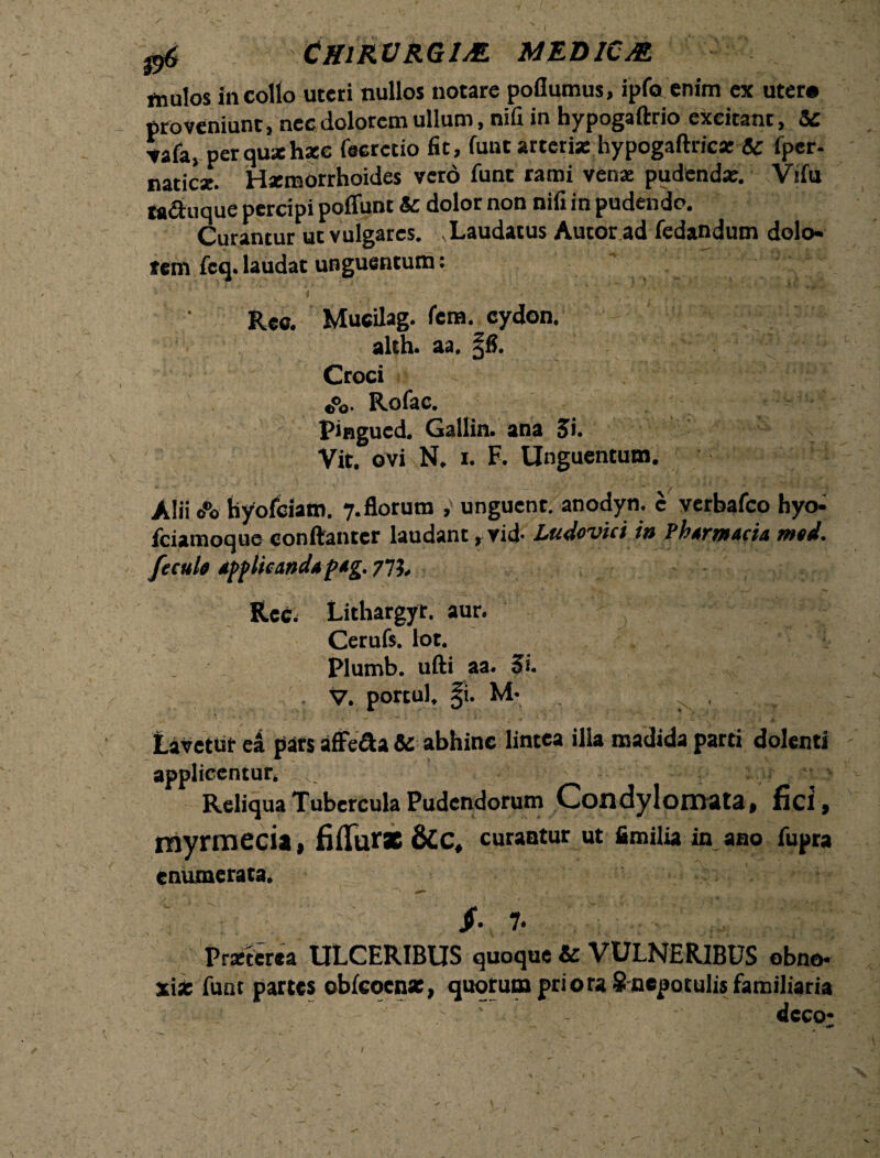 g6 CH1RURG1M MED1CM fliulos in collo uteri nullos notare poflumus, ipfo enim ex uter* proveniunt, nec dolorem ullum, nifi in hypogaftrio excitant, & ▼afa, perquxhxc fecrctio fit, funt arteria: hypogaftric* & fpcr- natic*. Haemorrhoides vero funt rami venae pudenda:. Vifu ra&uque percipi poflunt & dolor non nifi in pudendo. Curantur ut vulgares. .Laudatus Aucor ad fedandum dolo¬ rem feq. laudat unguentum: Rec. Mucilag. fera, cydon. alth. aa. §8. Croci Rofac. pingued. Gallin. ana Si. Vit. ovi N. i. F. Unguentum. Alii o®o hyofeiam. 7. florum , unguent, anodyn. c verbafco hyo- fciamoque conftanter laudant, vid- Ludcvici iu PhtrtH&cit mtA. fecuh tpplicand*p*g. 77?. Rec- Lithargyr. aur. Cerufs. lot. Plumb. ufti aa. Si. . V. portui. §i. M- f , Lavetur ei pats affe&a & abhinc lintea illa madida parti dolenti applicentur. ... ' p:;';‘SiarJpi/3 Reliqua Tubercula Pudendorum Condylomata, fid, myrmeda, filTur*&C, curantur ut fimiliain ano fupra enumerata* { ^ * * Praeterea ULCERIBUS quoque & VULNERIBUS obno¬ xia: funt partes obfcoenx, quotum priora $ nepotulis familiaria ; - cj - - ■’ ; / ' •. - dcco* — **