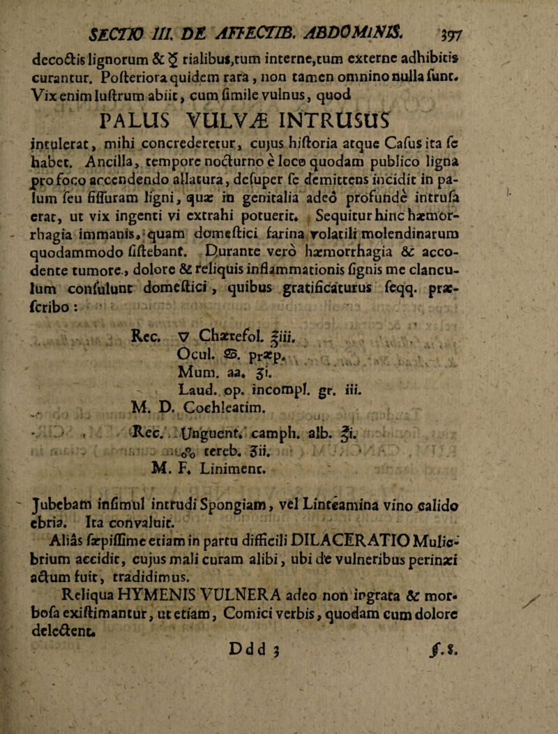 deco&is lignorum rialibus^tum interne,cum externe adhibitis curantur. Pofteriora quidem rara, non tamen omnino nulla fune. Vix enim Iuftrum abiit, cum fimile vulnus, quod PALUS VULVAE INTRUSUS intulerat, mihi concrederetur, cujus hiftoria atque CafuS ita fc habet. Ancilla, tempore nocturno e loco quodam publico ligna pro foco accendendo allatura , defuper fe demittens incidit in pa¬ lum feu fiffuram ligni, quas in genitalia adeo profunde intrufa erar, ut vix ingenti vi extrahi potueriu Sequiturhinchxmor- rhagia immanis, quam domeftici farina volatili molendinarum quodammodo fiftebant. Durante vero haemorrhagia & acco- dente tumore» dolore & reliquis inflammationis fignis me clancu¬ lum confulunc domeftici, quibus gratificaturus feqq. prae- feribo: ' ^ #* Vr ? ♦. t Rcc. V Chattefbl. |iii. Ocul. $5. pr5Kp„ Mum. aa* Ji. Laud. op. incompl. gr. i\u M. D. Cochleatim. ** ■ . .* J ■ I C * * * * ; J •; Rec. Unguent* camph. alb. *i. . 0°o tereb; Jii. . ♦ * M. F* Linimenc. • — j y f i ' f^ ^ , — • r v 7 ■ ' .—■ Jubebam infimul intrudi Spongiam, vel Linteamina vino calido ebria. Ita convaluit. Alias farpiflime etiam in partu difficili DILACERATIO Mulie¬ brium accidit, cujus mali curam alibi, ubi de vulneribus perinaei actum fuit, tradidimus. Reliqua HYMENIS VULNERA adeo non ingrata & mor* bofa exiftimantur, ut etiam, Comici verbis, quodam cum dolore dele&ent. : * 4 V' f.t. Ddd 5