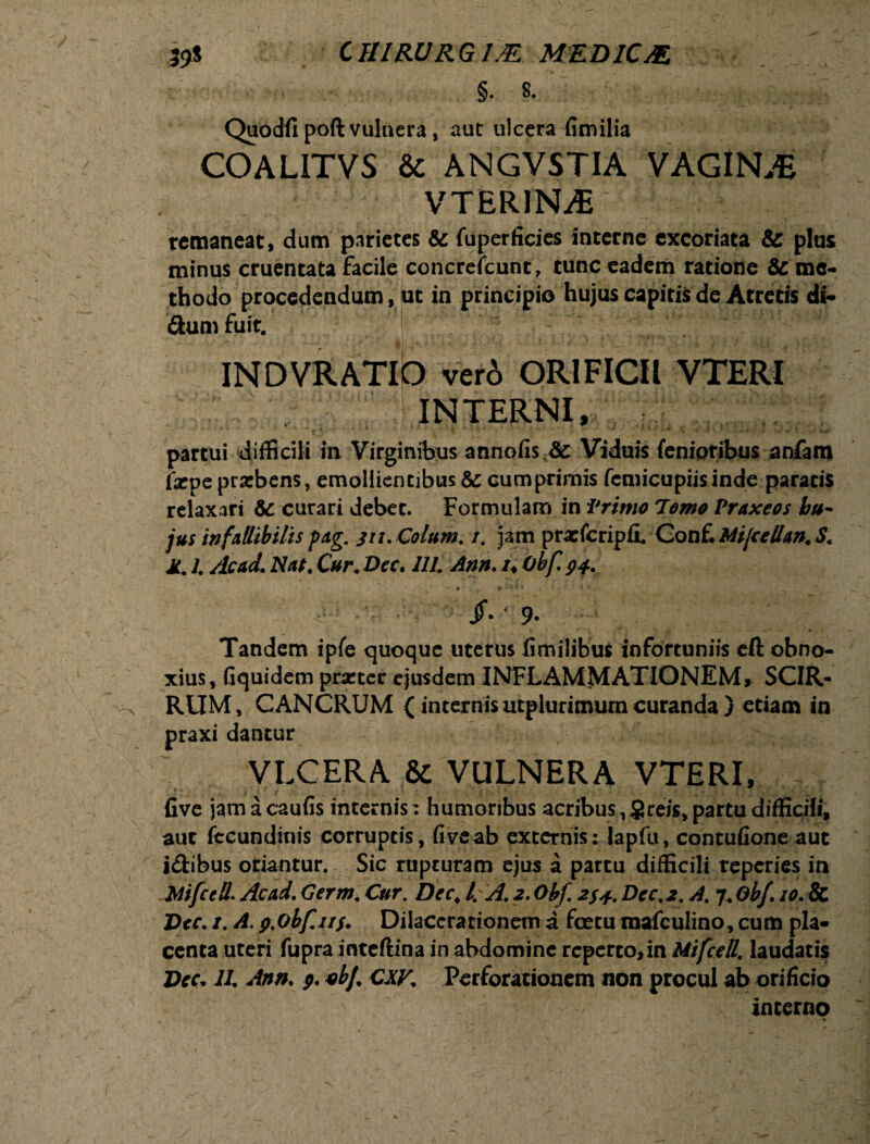 35* CIIIRURGML MED1CJE. §. 8- Quodfi poft vulnera, aut ulcera fimilia COALITVS & ANGVSTIA VAGINA VTER1NM5 : . / :: remaneat, dum parietes & fuperficies interne excoriata & plus minus cruentata facile concreicunt, tunc eadem ratione & me¬ thodo procedendum, ut in principio hujus capitis de Atretis di- &um fuit. INDVRATIQ ver6 ORIFICII VTERI INTERNI, partui difficili in Virginibus annofis Viduis fenioribus anfam 1'acpe praebens, emollientibus & cumprimis fcmicupiisinde paratis relaxari & curari debet. Formulam in Primo Tomo Praxeos hu¬ jus infallibilis pag. ju. Colum. /. jam prxfcripfL Conf. Mijcellan. S. M. /. Ac ad. Nat. Cur. Dee, UL Ann. /♦ Obf. 94. /. * 9- Tandem ipfe quoque uterus fimilibus infortuniis cft obno¬ xius, Gquidem prastcr ejusdem INFLAMMATIONEM, SCIR- RUM, CANCRUM {internisutplurimurncuranda) etiam in praxi dantur VIX ER A. & VULNERA VTERI, , five jamacaufis internis: humoribus acribus, § reis, partu difficili, aut fecundinis corruptis, fiveab externis: lapfu, contufione aut idibus oriantur. Sic rupturam ejus a partu difficili reperies in Mifccll.Acad.Cerm. Cur. Dcc< l% A.2.0bf. 2S4.Dcc.2. A. f.Gbf. 10.8c J>cc. 1. A.9%obf.n$. Dilacerationem a fcetu mafculino, cum pla¬ centa uteri fupra inteftina in abdomine reperto,in Mifcett. laudatis Vec. 11. Ann. 9. ubf CXV. Perforationem non procul ab orificio interno