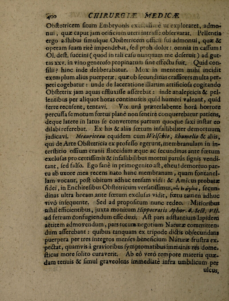 / Obftetriccm ficum Embryonis cxucliiS*nc uz exploraret, admo¬ nui , qua: capuc jam orificium uteri imrafiV obfervarat. Pellentia ergo adhibui fimulque Obftctricem officii fui admonui, quae 3C operam fuam rite impendebat, fcd proh dolor i omnia in caffum! Ol. deft. fuccini ( quod in tali cafu nunquam me deferuit) ad gut¬ tas xxv. in vino generofo propinatum fine efFedu fuit. Quid con- filii f» hinc inde deliberabatur. Mox in mentem mihi incidit exemplum alius puerpera:, quarobfecundinascraffioresmulcaper- peci cogebatur: unde de laceratione illarum artificiofa cogitando Obftetrix jam aquas effluxiffe aflercbat: inde analepticis & pel¬ lentibus per aliquot horas continuatis quid humeri valeanit, quid ferre recufent, tencavi. Vix una prarterlabcnte hora horrore percuffa fe motum foetus plane non fentire conquerebatur patiens, deque latere in latus fe convertens partum quoque faxi inftar eo dilabireferebar. Ex his &c aliis foetum infallibiliter demortuum, judicavi. Meauriceau equidem cumRhumclio & aliis, qui de Arte Obftetricia ex profeflo egerunt,membranulam in in- terfticio oflium cranii flaccidam atque ac fecundinas ante foetum cxclufas pro certiffimis&: infallibilibus mortui partus fignis vendi¬ tant , fcd falfo. Ego fane in primogenito aft, eheu! demortuo par¬ tu ab uxore mea recens nato hanc membranam, quam fontanel- lam vocant, poft obitum adhuc tenfam vidi: & Amicusprobatae fidei, in Enchircfibus Obftcericum vcrfaeifllmus,wv hdylo*, fecun¬ dinas ultra horam ante foetum cxclufas vidit, fcetu tamen adhuc vivo infequente. Sed ad propofitum nunc redeo. Mitioribus nihil effieientibus, juxta monitum Hippocratis Aphor.f, Seft. VIL ad ferrum confugiendum efle duxi. Aft pars aditantium lapidem aetitem admoyendum, pars totum negotium Natura: committen¬ dum afferebant; quibus tanquam ex tripode didis obfecuridans puerpera per tres integros menfes .beneficium Narurx fruftra ex- pedat, quamvis a gravioribus fymptomatibus immunis rdsdome. fticas more foliro curaverit. Ab eo vero tempore materia qux- dam tenuis &c fimul graveolens immediate infra umbilicum per ^ ulcus.