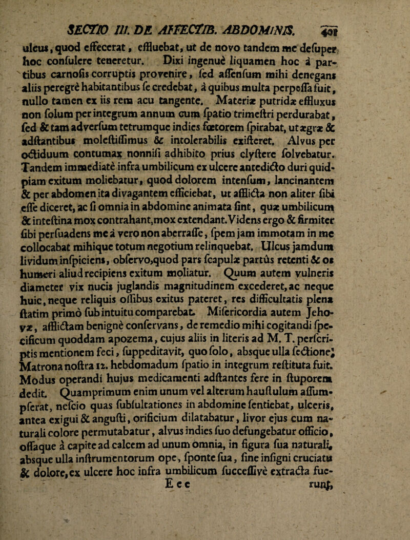 ulcus i quod effecerat, effluebat, ut de novo tandem me defuper hoc confulere teneretur. Dixi ingenui liquamen hoc i par* xtibus carnofiscorruptis provenire, fcd aflenfum mihi denegant aliis peregre habitantibus fe credebat, a quibus multa perpefia fuit f nullo tamen ex iis rem acu tangente. Materi* putridae effluxus non folum perintegrum annum cum fpatio trimeftri perdurabat f (ed & tam adverfum tetrumque indies faetorem fpirabat, ut aegrae te adftantibus moleftiffimus te intolerabilis exifteret. Alvus per odiduum contumax nonnifi adhibito prius clyfterc folvebatur. Tandem immediate infra umbilicum ex ulcere ancedido duri quid* piam exitum moliebatur, quod dolorem intenfum, lancinantem & per abdomen ita divagantem efficiebat, ut afflida non aliter fibi effe diceret, ac fi omnia in abdomine animata fint, quae umbilicum & inteftina mox contrahant,mox extendant. Videns ergo & firmiter fibi perfuadens mc a vero non aberraffe, fpem jam immotam in mc collocabat mihique totum negotium relinquebat. Ulcus jamdura lividum infpiciens, obfcrvo,quod pars fcapulae partfis retenti & os humeri aliud recipiens exitum moliatur. Quum autem vulneris diameter vix nucis juglandis magnitudinem excederet, ac neque huic,neque reliquis offibus exitus pateret, res difficultatis plena ftatim primo fub intuitu comparcbat. Mifcricordia autem Jeho- V*, afflidam benigne confervans, de remedio mihi cogitandi fpe* cificum quoddam apozema, cujus aliis in literis ad M. T. perferi, ptis mentionem feci, fuppeditavit, quofolo, absque ulla fedionej Matrona noftra 12. hebdomadum fpatio in integrum reftituta fuit. Modus operandi hujus medicamenti adftantcs fere in ftuporem dedit. Quamprimum enim unum vel alterum hauflulum affum* pferat, nefeio quas fubfultationes in abdomine fentiebat, ulceris, antea exigui & angufti, orificium dilatabatur, livor ejus cum na* turali colore permutabatur, alvus indies fuo defungebatur officio, offaque a capite ad calcem ad unum omnia, in figura fua naturali# absque ulla inftrumentorum ope, fpontcfua, fine infigni cruciatis Sc dolore, ex ulcere hoc iofra umbilicum fucceffive extrada fuc- E e c ~ runf,