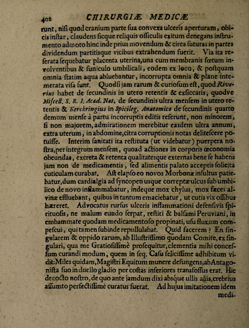 40t CH1RVRG1& MEDIC& runt, nili quod cranium parte fua convexa ulceris aperturam, obi¬ cis inftar, claudens licque reliquis ofliculis exitum denegans inftru- mcnto admoto hinc inde prius movendum & circa futuras in partes dividendum partitisque vicibus extrahendum fuerit. Via ira rc- feratafequebatur placenta uterina,una cum membranis foetum in¬ volventibus & funiculo umbilicali, eodem ex loco, & poftquam • omnia ftatim aqua abluebantur, incorrupta omnia & plane inte¬ merata vifa funt. Quodfi jam rarum & curiolum eft, quod Rive¬ rius habet de fecundinis in utero retentis & exficcatis, quodvc Mi/ce Ii. S. R. l.Acad.Nat* de fecundinis ultra menfcm in utero re¬ tentis & Kerckringius in Spicileg. Anatomico de fecundinis quarto demum menfe a partu incorruptis editis referunt, non minorem, fi non majorem,admirationem merebitur easdem ultra annum, extra uterum, in abdomine,citra corruptionis notas dclitefccre pO- tuiffc. Interim fanitati ita reftituta (ut videbatur) puerpera no. ftra,per integrum menlem, quoad adtiones in corporis oeconomia obeundas, excreta & retenta qualitatesque externas bene fe habens jam non de medicamentis, fed alimentis palato acceptis folieita cuticulam curabat, Aft clapfo eo novos Morbonx infultus patie- batur,dum cardialgia ad (yncopen usque correptae ulcus fub umbi¬ lico de novo inflammabatur, indeque mox chylus, mox faces al¬ vinae effluebant, quibus in tantum emaciebatur, ut cutis vix offibus haereret. Advocatus rurfus ulceris inflammationi defenfivis lpi- rituofis, ne malum eundo lerpat, reftiti & halfamiPeruviani,in embammate quodam medicamcntofo propinati, ufu fluxum cora- pefcui, qui tamen fubinde repullulabat. Quid facerem ? En fin- gwlarem & oppido rarum, ab Illuftriffimo quodam Comite, ex lin¬ gulari, qua me Gratiofiflimc profequitur, clementia mihiconcct fum curandi modum, quem in feq. Calii fcliciffime adhibitum vi- dit:Miles quidam,Magiftri Equitum munere defiingens,abAntago- nifta fuo in duello gladio percoftas inferiores transfoffus erat. Hic decodlo noftro,dequoante jamdum dixi absque ullis aliis,crebrius affumto perfediffime curatus fuerat. Ad hujus imitationem idem medi-