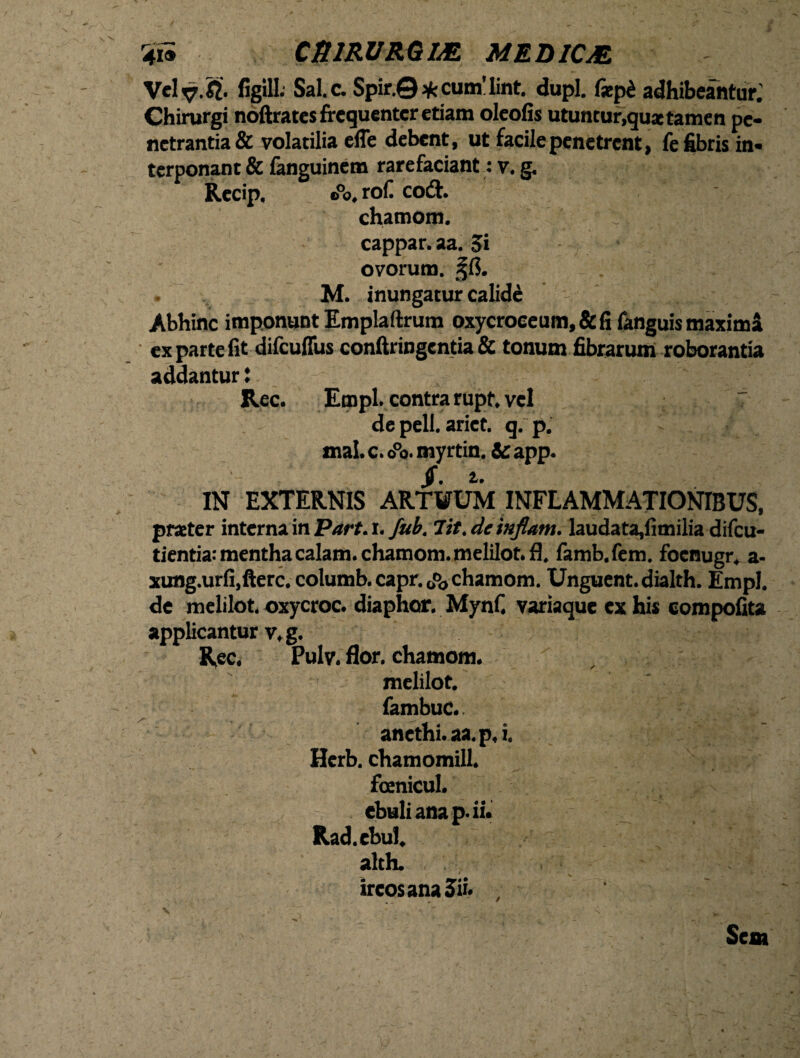 r4ii CtllRURGlM MEDICM Velv-& figill* Sale. Spir.©*cum'lint. dupl. f*p£ adhibeantur.' Chirurgi noftrates frequenter etiam oleofis utuntur,quae tamen pe¬ netrantia & volatilia efle debent, ut facile penetrent, fe fibris in¬ terponant & fanguinem rarefaciant: v. g. Recip. e0o, rof co& chamom. cappar. aa. 5i ovorum. %(l. M. inungatur calide Abhinc imponunt Emplaftrum oxycroceum, & fi fanguis maximi ex parte fit difcuflus conftringentia & tonum fibrarum roborantia addantur i Rec. Empl. contra rupt, vel 7 de pell. ariet. q. p. i mal. c. o°o. myrtin. & app. $ • 1* IN EXTERNIS ARTUUM INFLAMMATIONIBUS, praeter interna in Part. i. fub. Iit. de inflant. laudata,fimilia difeu- tientia; menthacalam.chamom.meliIot.fi, famb.fem. foenugr, a- xung.urfi,fterc. columb. capr. JJ, chamom. Unguent, dialth. Empl. de melilot. oxycroc. diaphor. Mynf. variaque ex hir compofita applicantur v. g. Rec. Pulv. flor, chamom. melilot. fambuc.. anethi, aa.p. i. Herb. chamomill. foenicul. ebuli ana p. ii. Rad.cbul. alth. , . . . :' <hj !&z * ircos ana 5». , Seat v