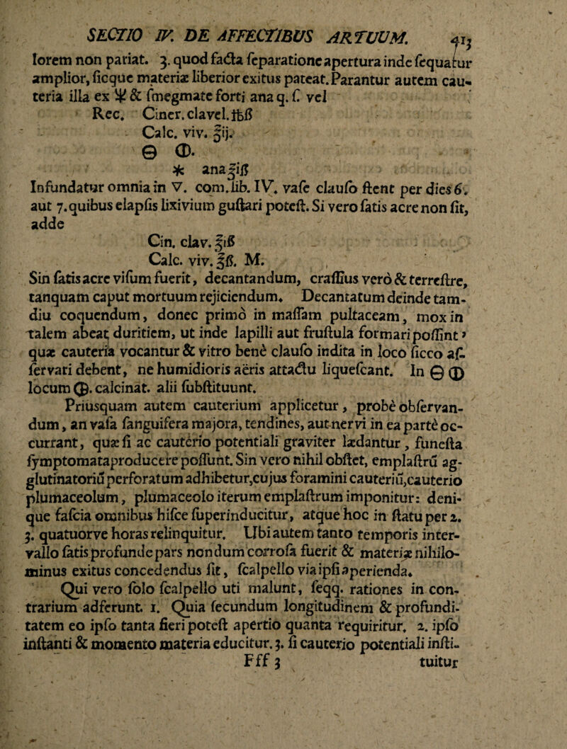 lorem non paviat. 3. quod fa&a feparatione apertura inde fequatur amplior, ficque materiae liberior exitus pateat. Parantur autem cau¬ teria illa ex W & fmegmate forti ana q. C vel Rec. Ciner.clavel.ifefi Cale. viv. Sij. © ®. * ana|i]J Infundatur omnia in V. com.iib. IV. vafe claufo ftent per dies 6. aut 7. quibus eiapfis lixivium guftari poteft. Si vero fatis acre non fit, adde J ;v Cin, clav.fifi Cale. viv. ffi. M. Sin fatis acre vifum fuerit, decantandum, craffius vero & terrcftre, tanquam caput mortuum rejiciendum* Decantatum deinde tam- diu coquendum, donec primo in maflam pultaceam, mox in talem abeat duritiem, ut inde lapilli aut fruftula formari poffint» qux cauteria vocantur & vitro bene claufo indita in loco ficco afi. fer vari debent, ne humidioris aeris attadu liquefeant. In © (J) locum (J). calcinat. alii fubftituunt. Priusquam autem cauterium applicetur, probe obfervan- dum, an vafa fanguifera majora, tendines, aut-nervi in ea part£ oc¬ currant, qua: fi ac cauterio potentiali graviter Ixdantur, funefta> fymptomataproducerepoffunt.Sin vero nihil obftet, emplaftru ag- glutinatoriu perforatum adhibetur,cujus foramini cauteriu,cauterio plumaceolum, plumaceolo iterum emplaftrum imponitur: deni* que fafcia omnibus hifce fuperinducitur , atque hoc in ftatu per 2. 3. quatuorve horas relinquitur. Ubi autem tanto temporis inter¬ vallo fatis profunde pars ncndum corrola fuerit & materi^ nihilo¬ minus exitus concedendus fit, fcalpello viaipfiaperienda* Qui vero folo fcalpello uti malunt, feqq. rationes in con¬ trarium adferunt. 1. Quia fecundum longitudinem & profundi¬ tatem eo ipfo tanta fieri poteft apertio quanta requiritur. 2. ipfb inftanti & momento materia educitur. 3. fi cauterio potentiali infti« Fff 3 tuitur