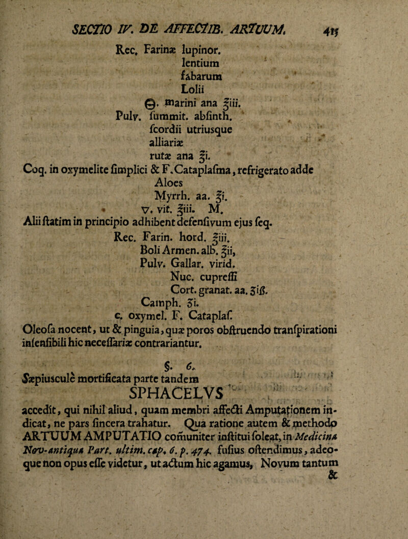 Rec* Farinae lupinor. lentium . fabarum Lolii : ©♦ marini ana |iii. Puhr. fummit. abfinth. fcordii utriusque alliariae rutae ana |i. Coq. in oxymelite limplici & F.Cataplafma, refrigerato adde Aloes tylyrrh. aa. |i. V* vit. |iii. M# Aliiftatimin principio adhibent defenfivum ejus (eq. Rec. Farin. hord. giii. Boli Armen. alb. |ii, Pulv. Gallar, virid. Nuc. cupreffi Cort. granat. aa. Jii?. Camph. S’u c. oxymel. F. Cataplaf Oleofa nocent, ut & pinguia, quae poros obftruendo tranfpirationi inlenfibili hic aeceflarias contrariantur. ^ §• , Saepiuscule mortifieata parte tandem SPHACELVS J* f ' { • i • * » - ; ’ accedit, qui nihil aliud, quam membri affe&i Amputationem in¬ dicat, ne pars lincera trahatur. Qua ratione autem & methodo ARTUUM AMPUTATIO comuniter inftitui folcat, m Medicina Hav-mttyiiA Part. ultim. ctp* 6. p, 474. fufius oftendimus, adeo-