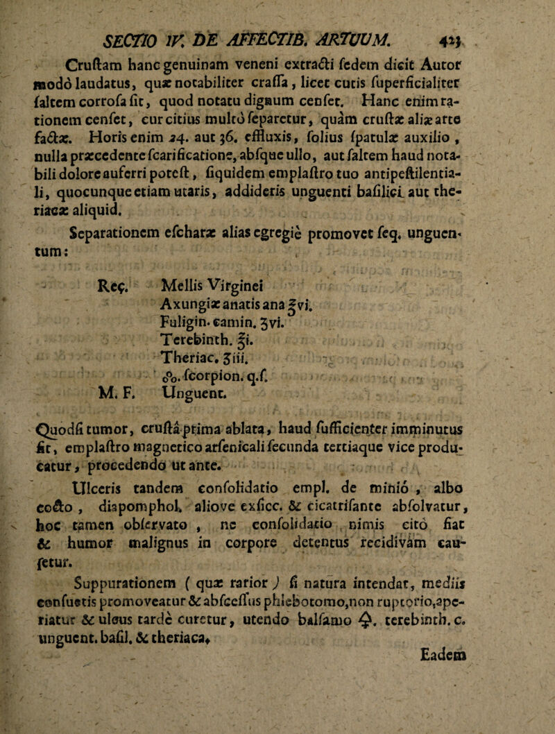 Cruftam hanc genuinam veneni extra&i fcdcm dicit Autof modo laudatus, quae notabiliter crafla, licet cucis fuperficialiter (altem corrofa fit, quod notatu dignum cenfet. Hanc enimra- tionem cenfet, cur citius multo feparctur, quam cruftae aliae arte fa&ac. Horis enim 24. aut 36. effluxis, folius (patulae auxilio , nulla praecedente fcarificatione, abfquc ullo, aut falcem haud nota¬ bili dolore auferri poteft, fiquidem emplaftro tuo antipeftilencia- li, quocunque etiam utaris, addideris unguenti bafilici. aut the- tiZQX aliquid. - . Separationem efcharx alias egregie promovet feq4 unguen¬ tum: r, ^ ;* * v’ ' t gT/ • Re$. Mellis Virginei Axungiae anatis ana gvi. Fuligin.camin. 3vi. >' Terebinth. %i. Theriac. 3iii. tPo. fcorpion. q.f. M. F. Unguent. Quodfitumor, cruftaprima ablata, haud fufficicnter imminutus fit, emplaftro tnagnetico arfenicali fecunda tertiaque vice produ^ catur, procedendo ut ance. Ulceris tandem confolidatio empl. de minio , albo eo&o , diapomphoK aliove exficc. &: cicatrifantc abfolvatur, hoc tamen oblervato , nc confolidatio nimis cito fiat & humor malignus in corpore detentus recidivam eau- fetur. Suppurationem ( quas rarior ) fi natura intendat, mediis eonfuetis promoveatur & ahfceflus phlebotomo,non ruptorio,apc- riatur &ulaus tarde curetur, utendo balfaaio Q. terebinth.c. unguent, bafil. & theriaca* Eadem