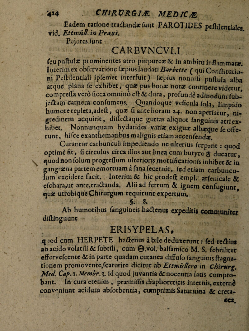 Eadem ratione trananda: fune PAROTIDES ptftilcmiale* vid. Ettmiifl. in Prajei, Pejores (une '' CARBVNCVLI feupuftulx ptominentes atro purpurea & in ambitu inflammat*. Interim ex obfervatione farpius laudati Barbette ( qui Conftitutio- ni Pclblentiali ipfcmet interfuit) farpius nonmfi puftula alba atque plana fe exhibet, qua: pus bonae notae continere videtur comprefla vero ficca omnino eft & dura, profunde admodum fub- je&am carnem confumens. Quandoque veficula fola, limpido humore repleta,adeft, qua: fi ante horam aq. non aperiatur ni¬ gredinem acquirit, difie&aquc guttas aliquot fanguinis atri ex¬ hibet. Nonnunquam hydatides vari* exigua: alb*que fe offe¬ runt, hifce exanthematibus malignis etiam accenfend*. Curantur carbunculi impediendo ne ulterius /erpant: quod optime fit, fi circulus circa illos aut linea cum butyro g ducatur, quod non folum progreffum ulterioris mortificationis inhibet & in gangraena partem emortuam a fana fecernit, (edetiam carbuncu¬ lum excidere facir. Interim & hic prodeft empl. ar/enicale & efchara,ut ante.rra&anda. Alii ad ferrum & ignem confugiunt, qu* utrobique Chirurgum requirunt expertum. * §. 8. Ab humoribus fanguincis hadfenuj expediti* communiter diftinguunt ERISYPELAS, quod cum HERPETE haftcnus a bile deduxerunt: fcd rc&ius ab acido volatili & fubtili, cum ©.vol. balfamico M. S. febriliter effervefeente & in parte quadam cutanea diffufo fanguinis ftagna- tionem promovente,fcatutire dicitur ab Ettmu/lcro in Chirurg. Med. Cap. i. Uembr.i,. id quod juvantia & nocentia latis compro¬ bant. In cura etenim , prarmiflis diaphoreticis internis, externi conveniunt acidum abforbentia, cumprimis Saturaina & creta-