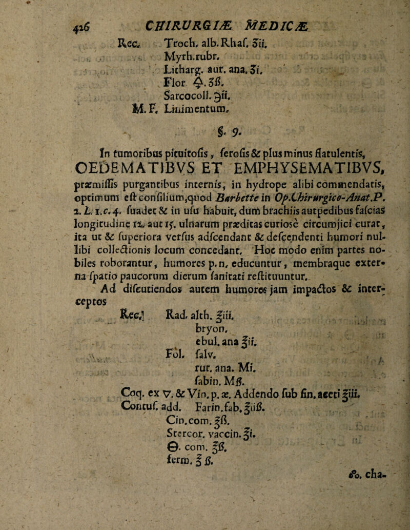 Ree, Troch, alb.Rhaf. Sii. Myrh.rubr, Licharg. aur. ana. Si. Flor Sarcocoll. gff, MF. Linimentum, §• 9* In tumoribus pituitofis, ferofis & plus minus flatulentfe, OEDEMATIBVS ET EMPHYSEMATIBVS, prsemiffis purgantibus internis, in hydrope alibi commendatis, optimum eftconfilium,qiiod Barbettem Op.Lhirurgko-Anat.P. i.L i.r.4, fuadetSC in ufu habuit, dum brachiis autpedibus fafeias longitudine tu aut 1$; ulnarum praeditas curiose circumjici curat, ita ut &r fuperiora verfus adfcendant &defcendenti humori nul¬ libi colledionis locum concedant. Hoc modo enim partes no¬ biles roborantur, humores p.n, educuntur, membraque exter¬ na fpatio paucorum dierum fanirati reftituuntur. Ad difeutiendos autem humores jam impados &c inter¬ ceptos ■ ; Ree,1] Radr alth. J;iif. bryon. ebul.anafif. Foh falv. rur. ana. Mi. ~ v n \ / : fabin. MfJ. Coq. ex v. & Vin. p. x. Addendo fub fin. aced f iii. ContuC add. Farin.fab,f ii& On.com. gf$. Stcrcor.vaccin.fi. ©. com. f£, ferm. fjJ. <Po, cha-