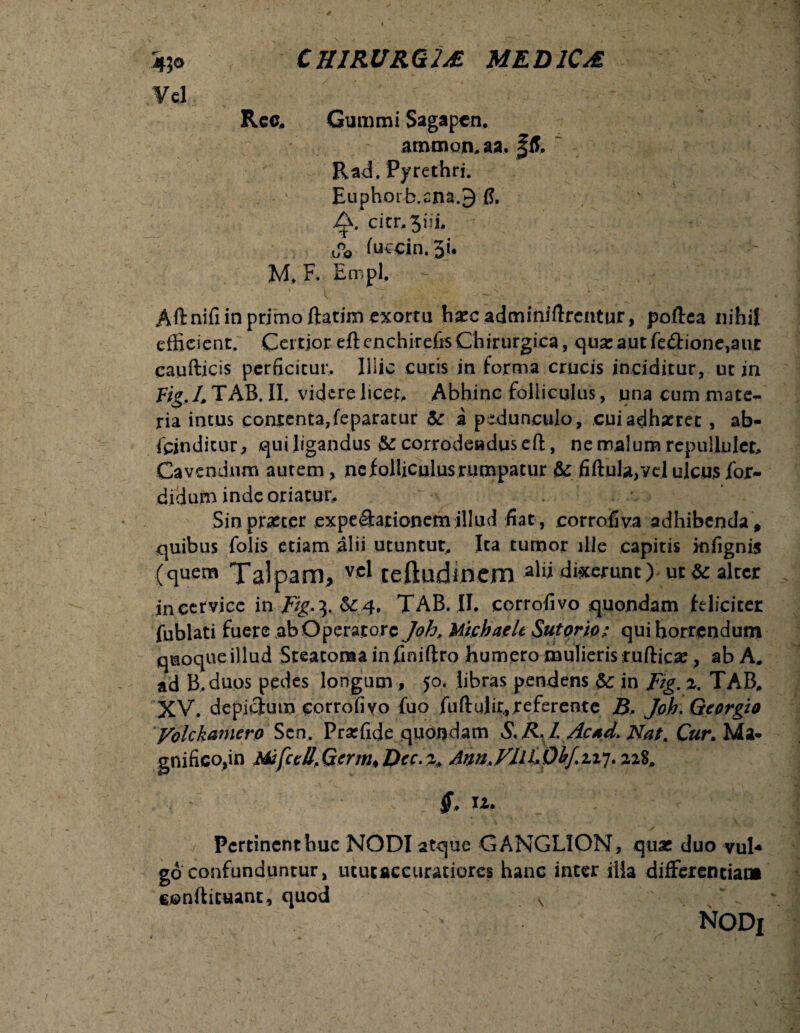 Vel Kcc. Gummi Sagapcn. ammon.aa. |ff. Rad. Pyrethri. Euphorb.am.9fl. /f. citr.^iii, .o°o fuccin. 5i. M. F. Empl. Aft nifi in primo ftatim exortu harcadminiftrcntur, poftca nihil efficient. Certior eft cnchirefis Chirurgica, qua: aut feiftionejaiir caufticis perficitur. Illic cutis in forma crucis inciditur, ut in Fig.4TAB.II. videre licet. Abhinc folliculus, una cum mate¬ ria intus contenta,feparacur & a pedunculo, cui adhaeret , ab- fejnditur, quiligandus & corrodeadusefl:, ne malum repullulem Cavendum autem, ne folliculus rumpatur & fiftula,yel ulcus fdr- didum inde oriatur. Sin procer expeShtionem illud fiat, corroflva adhibenda \ quibus folis etiam alii utuntut, Ita tumor ille capitis infignis (quem Talpam, vcl teftudincm alii digerunt) ur&alrcr in cervice in Fig*\ &4. TAB. .II. corrofivo quondam feliciter fublati fuere ab Operatore Joh, Michaelt Sutorio.: qui horrendum qmoqueillud Steatoma in jfiniftro humero mulierisrufticfle, ab A. ad B.duos pedes longum , jo. libras pendens 5c in Fig. 2. TAB, XV. depictum corrofivo fuo fuftulir,referente Joh. Georgio yolckamero Scn, Prarfide quondam A. R1. Acsd> Nat. Cur. Ma* gnifico,in Mifcell>Germ»Dcc.z> Am.jFIlCpirf.zi7.22$, Pertinent huc NODI atque GANGLION, quas duo vul* go confunduntur, utuiaccuratiorcs hanc inter illa differentia» conftituant, quod N .