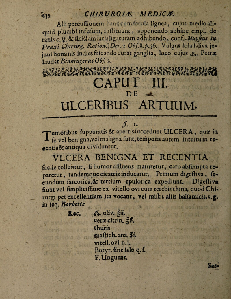 Alii percuffionem hanc cum ferula lignea, cujus medio ali¬ quid plumbi infufum, inftituunc» apponendo abhinc cmpl. de ranis c.§.&:ftndam fatis ligaturam adhibendo, con I^Muyfius i» praxi Chzrurg, Ratzon^Dec.z.ObfK.p.fi. Vulgus fotafdiva je¬ juni hominis indiesfricando curae ganglia, loco cujus 0o0. Petras laudat Bhzningcrus 0b( z. WSmKjtwiXi' f r IJfSSSflW1 CAPUT III. ' DE < ULCERIBUS ARTUUM. T: Jf. U •umoribus fuppuratis & apertis fucccdunt ULCERA, quar in fe vel benigna,vel maligna funt, temporis autem intuitum rc- ecotia&:antiqua dividuntur. VLCERA BENIGNA ET RECENTIA facile tolluntur, fi humor affluens maturetur, caro abfumpta re* paretur, tandemque cicatrix inducatur. Primum digeftiva, fe* eundum farcocica,& tertium ©pulotica expediunt. Digeftiva fiunt vel fimpliciflime ex vitello ovi cum terebinthina, quod Chi¬ rurgi per excellentiam ita vocant, ycl miftis aliis balfamicis,v.g. in feg. Barbcttc - oliv. fii. cera: citr*n* §£ thuris i - - . / Vitcil.ovi n.i. Butyr. fine fak q.fi F. Unguent .' ■ - S»E-’ %»ct