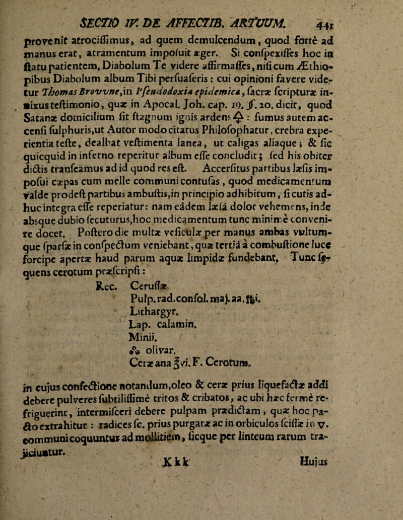 provenit atrociffimus, ad quem demulcendum, quod fort£ ad manus erat, atramentum impoiuit ager. Si confpexiffes hoc iti ftatu patientem, Diabolum Te videre affirmaffcs.nificumiEthio- pibus Diabolum album Tibi perfualeris: cui opinioni favere vide¬ tur Thomas Brovvne>in Vfeuaodoxia epidemica, (aeras feripturx in¬ fixus teftimonio, quae in Apocal. Joh. cap. 19* jf. 20. dicit, quod Satanae domicilium lit ftagnum ignis ardens^ .* fumus autem ac- cenfi fulphuris,ut Autor modo citatus Philofophatur, crebra expe¬ rientia tefte, dealbat vcftimenta lanea, ut caligas aliaque; & fic quicquid in inferno reperitur album effe concludit; fed his obiter didis tranfeamus ad id quod res eft. Accerfitus partibus Ixfis im- pofui expas cum meile communi contufas , quod medicamentum valde prodeft partibus ambuftis,in principio adhibitum, fi cutis ad* huc integra effe reperiatur: nam eadem lx(a dolor vehemens, inde absque dubio fecuturus,hoc medicamentum tunc minime conveni¬ re docet. Pofterodie multx vcficularper manus ambas vultum- que fparfx in confpedum veniebant, qua tertii a combuftionc lucc forcipe apertat haud parum aquae limpidat fundebant. Tunc lf* quem cerotum prxfcripfi : Rec. Ceruffx s Pulp. rad.confoi. raa). aa. f$i. Lithargyr. Lap. calamin, Minii. olivar. 4 r Cerxana /i. F. Cerotum. in cujus confedione notandum,oIeo & cerx prius liquefadx addi debere pulveres fubtiliffime tritos & cribatos, ac ubi hxeferme re- friguerinc, intcrmifccri debere pulpam prxdidam , quxhocpa- &o extrahitur : radices fc. prius purgatx ac in orbiculos fciflx i 0 v« communi coquuntur ad mollitiem, ficque per linteum rarum tra- jidumtur. -V ■ ICkk ' Hujus