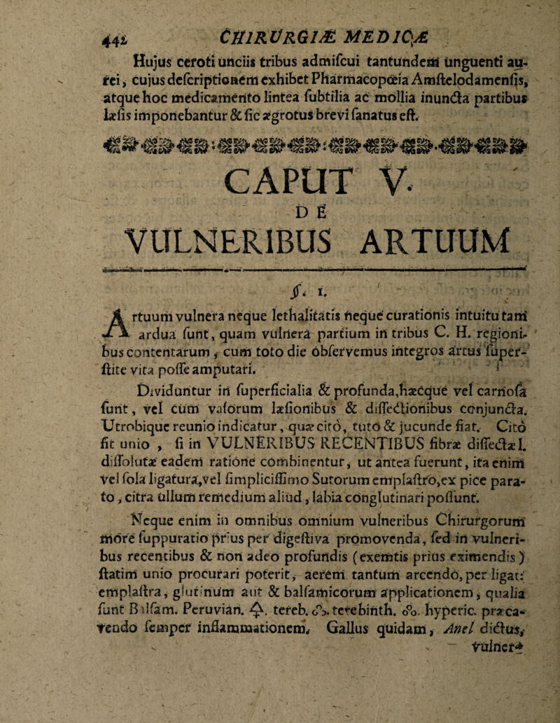 Hujus ceroti unciis tribus admifcui tantundem unguenti au¬ rei > cujus defcriptioaeril exhibet Pharmacopceia Amftclodamenfls, atque hoc medicamento lintea fubtilia ac mollia inunda partibus lafis imponebantur 8c fic aegrotus brevi fanatus eft. Artuurii vulnera neque lethalitatis rieque curationis intuitu tam' ardua furit, quam vulnera partium in tribus C. H. regioni- buscontentarum i cum toto die obfervernus integros artusTupef- ftite vitapoffe amputari. Dividuntur in fuperficialia & profunda,haecque vel carriola {urit, vel Cum vaforum lafionibus & diffedioriibus conjuncta. Utrobiquc reunio indicatur, qujrcito, tuto & jucunde fiat. Cito fit unio , fi in VULNERIBUS RECENTIBUS fibr* diffedaT diflblufae eadem ratione combinentur, ut antea fuerunt, ita enim Vei fola ligatura,vel fimpliciffimo Sutorum emplaftro,ex pice para¬ to , citra ullum reriledium aliud, labia conglutinari poflunt. Neque enim in omnibus omnium vulneribus Chirurgorum more luppuratio pr:us per digefiiva promovenda, fed in vulneri¬ bus recentibus & non adeo profundis (exemtis prius eximendis) ftatim unio procurari poterit , aerCm tantum arcendo, per ligat: emplaitra, glur num aut & balfamicorum applicationem * qualia funt Bdfam. Peruvian. tereb.obterebirith. o°o. hyperic. praca- teodo femper inflammationem, Gallus quidam, Anti didus* - > ~ viilriet*