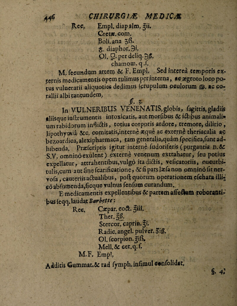 CBW.VMt# MZQICM Rec. Empl, diapalm. |ii. Crcc». copi. Boli, ana 3$. g. diaphor. 9i. pl. per deliq. 95. chamom, qX M. fecundum arcem &: F. Empl. Sed interea temporis e*, jcrnis medicamentis opem tplimus pprjnccrna, ac .aegroto locp po¬ tus vulnerarii aliquoties dedimus (crupulum peulorum ac co¬ rallii albi tantundcrn. j- ' t •' *■ «. V • “. v - y • In VULNERIBUS VENENATIS,globis, fagittis, gladiis aliisque inftrumentis intoxicatis, aut mortibus &: ilibus animali)» um rabidorum inBiStis, totius eorppris ardore, tremore, dilirio , lipothyoiia &c. comitatis,interne atque ac externe theriacalia ac bezoatdica, alexipharmaca, tam generalia,quam fpecifica,func ad¬ hibenda. Pratfcriptis igicur interne fudoriferis (purgantia jj.& S.V. omninocxulcnt) externe venepum extrahatur, teu potius expellatur, attrahentibus,vulgo ita di&is, yeficatoriis, cucurbi¬ tulis,cum aut fine fcarifieatione, &fiparsl*fanpn' omnino fitner- vofa , cauteriis a&nalibus, pofl; quorum operationem cfchara Illij cd abfumenda,ficque vulnus fenfum curandum. E medicamentis expellentibus & partem afferam roborasti-' bus ieqq. laudat Bariette: Ree. Cxpar. coft. fiii. Thcr. |JJ. Stercor. caprin.^i. Radie, angel. pulver. SiR Ol. fcorpion.gift. Mell.& cer.q.f. M.F. Empl. Addicis Gummat.& rad fymph.inlimul cenfolidat, • §. 4;