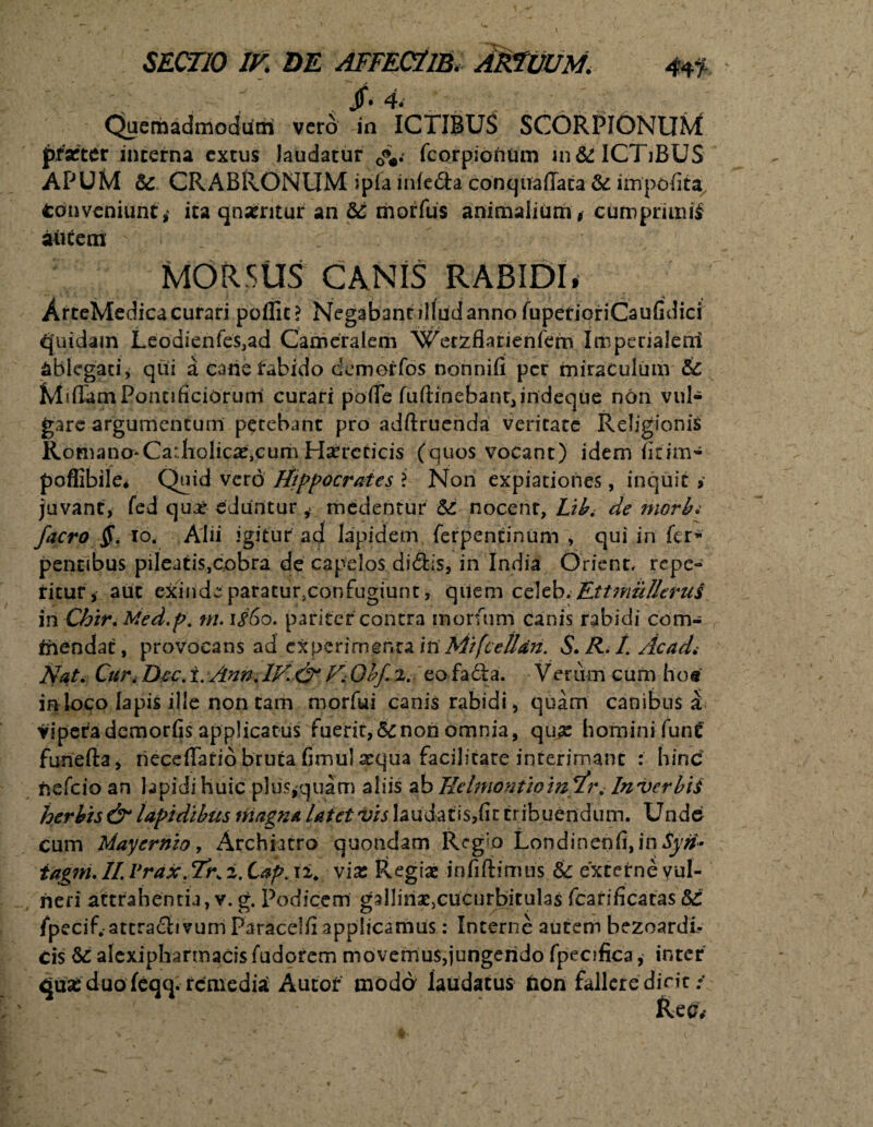 'v . r , ; v.v’ Quemadmodum vero in ICTIBUS SCORPIONUM praeter interna extus laudatur cv fcorpionum in& ICTiBUS APUM 5c CRABRONUM ipfamfe&aconquafTata& impolita Conveniunt,* ita qnxritur an & morfus animalium t cumprmui autem MORSUS CANIS RABIDI• ArteMedica curari poflit? Negabant illud anno fuperioriCaufidiri Quidam Leodienfe$,ad Cameralem Wetzflarienfem Imperialem ablegati, qui i carie tabido cemerfos nonnill per miraculum & MiflamPontificiorum curari poffe fuftinehant,indeqiie non vul¬ gare argumentum petebant pro adftruenda veritate Religionis Romano*Catholicae,cum Haereticis (quos vocant) idem litim- poffibile* Quid vero fiippocrates ? Non expiationes, inquit » juvant, fed quaj eduntur, medentur & nocent, L?b. de morbi facro $. io. Alii igitur ad lapidem ferpentinum , qui in fer- petitibus pileatis,cobra de capelos didis, in India Orient, repe¬ titur, aut exinde paratur.confugiunc, quem celeb. EttmuUerut in Chir. Med.p. tn. \#6o. pariter contra inorfum canis rabidi com- thendac, provocans ad experimenta in Mifcelldn. S. K. /. Ac ad i Nat. Cur. Dic. i. Ann. IV. & V. Olf 2. eo fa&a. Verum cum ho« in loco lapis ille non cam morfui canis rabidi, quam canibus a viperademorfis applicatus fuerit, & non omnia, qux hominifunt funefta, necefTario bruta fimu! arqua facilitate interimant : hinc nefeio an lapidi huic plus,quam aliis ab Tidmontwhi Tr. In verbis herbis & lapidibus triagna latet vis laudatis,fit tribuendum. Unde cum Hayernio, Archiatro quondam Regio Londinenfi,in ty#- tag?n. II. Vrax. Tr. 2. tap. 12. vix Regias infiftimus & externe vul¬ neri attrahentia, v. g. Podicem gallin^cucurbitulas fcarificatas $£ fpecif. attrafhvum Paracelfi applicamus: Interne autem bezoardi- cis & alcxiphartnacis fudorem movemus,jungendo fpecifica, inter Cjjua: duo feqq. remediat Autor modd laudatus tion fallere dicit / Ree.*