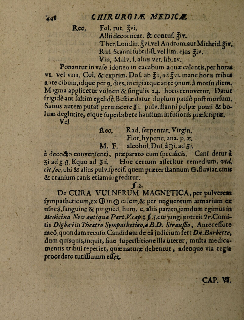 Ree, Fol. rut. ^vi. AHii decorticat. & ccntuf. fiv. Ther.Londin.fvi.vcl Androm.auf Michrid.gsf^ Raf. Stanni fubnlifl. vel lim. ejus ^iv, Vm, Malv.i.alius vet.lib.iv. Ponantur in vafe idoneo in cacabum aqua: calentis,per horas vr. vel vm. Coi. &c exprim. Dof. ab fii,ad^vi. mane horis tribus a ttecibimvdque per9.dies,incipjatqueanre 9numamorfu diem, M^gma applicetur vulneri &fingu!is 24. horis renovetur. Datur frigi de auc faltim cgclide.Bsftia: datur duplum paulo poft morfura. Satius autem putat permiscere Ji. pulv. ftanni pulpx pomi & bo¬ lum deglueire, eique fuperbibere hauitum infufionis prasfcripMt, Vel /*' ' Rcc, Rad. ferpentar. Virgin. Fior.hyperic. ana. p. x. M. F. alcohol.Doi.i9i.ad5/. c dcco&o convenienti, praeparato cum fpecificis. Cani detur i 3* ad 5 £. Equo ad 5d. Hoc certum afleritur remed um. vid. ritjoc. ubi & alius pul v.fpecifi quem praeter Stannum SB.fluviat.cinis & cranium canis etiam ingreditur. De CURA VULNERUM MAGNETICA,per pulvere» fympatheticum^ex ® in0 calcin.fc per unguentum armarium ex nfneS/anguine & pir gued. hum. c. aliis paratojamdum egimus in Medicina Ncv antiqua Part.V.capJ jf.5.cui jungi poterit 7r.Comi- tis Digh<eivc\ The Atro Sympathetico^* B.D. Straujjto, Anteceffore i«c6,quondam recufo.Candidum dc ea judicium fert Dn.Barbette, dum quisquis,inquir, fine fuperftitioncilla utetur, multa medica¬ mentis tribuir-eperiet, quatnatur* debentur^ adeoque via regia procedere tutiffiuuim : cap. w. 1