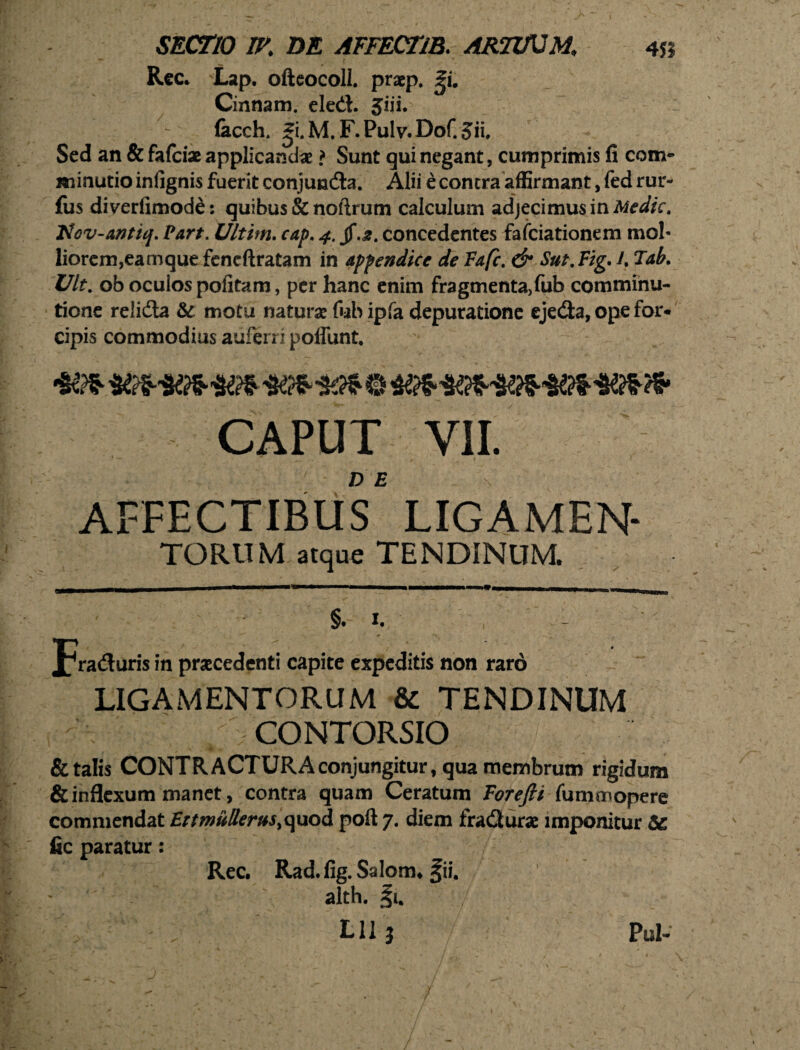 Rec. Lap. ofteocoll. praep. ^i. Cinnam, eled. Jiii. lacch. ^i.M,F.Pulv.Dof.Jii. Sed an & fafciae applicandae ? Sunt qui negant, cumprimis fi com- minutio infignis fuerit conjunda. Alii e contra affirmant, fed rur- fus diverfimode: quibus & nollrum calculum adjecimus in Medie. Hov-antiq. Part. Ultirn. cap, 4. jf.£. concedentes fafeiationem mol¬ liorem,eamque fcncftratam in appendice de Fafc. & Sut.Vig. A Tab. Uk. ob oculos politam, per hanc enim fragmenta>fub comminu- tione relida & motu naturae fub ipfa depuratione ejeda, ope for* cipis commodius auferri poffunt. CAPUT VII. affectibus LIGAMEN¬ TORUM atque TENDINUM. §. 1. , - Trafluris in praecedenti capite expeditis non raro LIGAMENTORUM & TENDINUM - CONTGRSIO & talis CONTRACTURA conjungitur, qua membrum rigidum & inflexum manet, contra quam Ceratum Forefii fu mo\opere commendat Ettmullerus,quod poil 7. diem fra<2uras imponitur S£ fic paratur: Rec. Rad. fig. Salom. fii. alth. §1. . - ^ Lll j Pul-