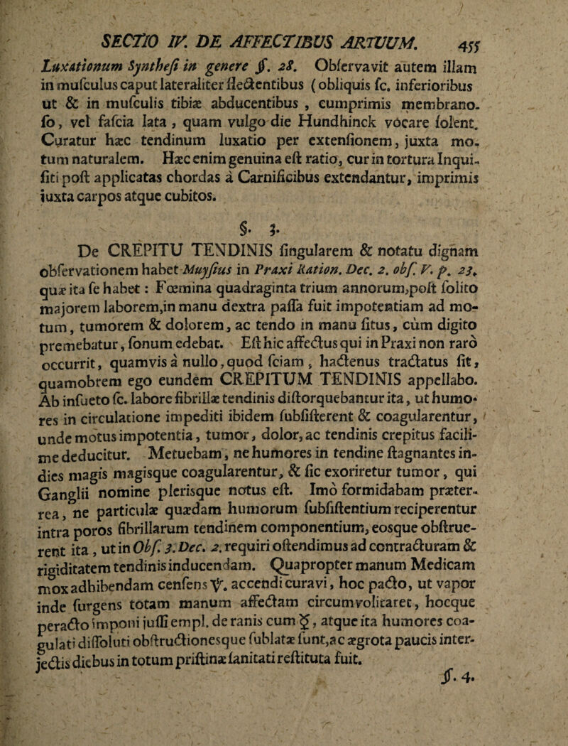 Luxationum Synthefi in genere jf. 2$. Obfervavit autem illam in mufculus caput lateraliter Hebentibus (obliquis fc. inferioribus ut & in mufculis tibiae abducentibus , cumprimis membrano. fo, vel fafcia lata , quam vulgo die Hundhinck vocare (olent. Curatur haec tendinum luxatio per extenfionem, juxta mo. tum naturalem. Haec enim genuina eft ratio, cur in tortura Inqui- fitipoft applicatas chordas a Carnificibus extendantur, imprimis iuxta carpos atque cubitos. $. ?• De CREPITU TENDINIS lingularem & notatu dignam obfervationem habetMuyfius in Praxi liat ion. Dec. 2. ohf. V. p. 23 ¥ qux ita fe habet: Foemina quadraginta trium annorum,polt folito majorem laborem,in manu dextra paffa fuit impotentiam ad mo¬ tum, tumorem & dolorem, ac tendo in manu litus, cum digito premebatur, Ionum edebat. Eft hic affecftus qui in Praxi non raro occurrit, quamvis a nullo,quod fciam , hadtenus tra&atus fit, quamobrem ego eundem CREPITUM TENDINIS appellabo. Ab infueto Ic. labore fibrillae tendinis diftorquebantur ita, ut humo* res in circulatione impediti ibidem fubfifterent & coagularentur, unde motus impotentia, tumor, dolor, ac tendinis crepitus facili- me deducitur. Metuebam, ne humores in tendine ftagnantes in- dies magis magisque coagularentur, & fic exoriretur tumor, qui Ganglii nomine picrisque notus eft. Imo formidabam praeter*, rea, ne particulae quaedam humorum fubfiftentium reciperentur intra poros fibrillarum tendinem componentium, eosque obftrue- rent ita, ut in Obf. 3. Dec. 2. requiri oftendimus ad ccntraburam & rigiditatem tendinis inducendam. Quapropter manum Medicam mox adhibendam cenfens^ accendi curavi, hoc pa&o, ut vapor inde furgens totam manum affe&am circumvolitaret, hocque peraflo imponi julfi empl. de ranis cum <£, atque ita humores coa¬ gulati diffoluti obftru&ionesque fublatae funt,ac segrota paucis inter- jedis diebus in totum priftinaelanicatireftituta fuit.