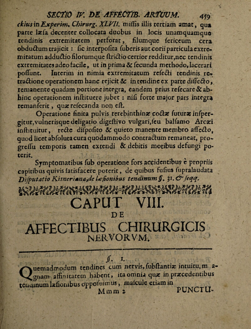 ckius in Expcrinu Chirurg. XLVIl. mi (fis illis cerciam amat, qua parce ljefa decenter collocata duobus in locis unamquamque tendinis extremitatem perforat, filumque fericcum cera obdudum trajicit: fic interpofira fuberisauc corii particula extre¬ mitatum addu&io filorumque ftriclio certior rcdditur,ncc tendinis extremitates adeo facile, ut in prima & fecunda methodo, lacerari poflunt, Intcrim in nimia extremitatum refe&i tendinis rc* tra&ione operationem hanc rejicit &: in tendineex parce difle&o,. remanente quadam portione integra, eandem prius rcfecare& ab¬ hinc operationem inftituere jubet : nifi forte major pars integra remanferit, quserefecanda noti cft. Operatione finita pulvis terebinthinae co£te futurae infper- gitur,vulnerisque deligatio digeftivo vulgari,feu balfamo Aresci inftituitur, rc&e difpofito &C quieto manente membro affedo, quod licet abfoluta cura quodammodo contra&um remaneat, pro- greffu temporis tamen extendi & debitis motibus defungi po¬ terit. Symptomatibus fub operatione fors accidentibus e propriis capitibus quivis fatisfacere poterit, de quibus fufius fupralaudata Difputatio Kisncrtsnaydc Ice/ionibus tendinum §+ p.&Jeqq. CAPUT VIII. AFFECTIBUS CHIRURGICIS NERVORVM. /. i. Quemadmodum tendines cum nervis, fubftantix intuitu, m a- gnam affinitatem habent, ita omnia quae in prxcedencibus tenuinum lstfionibus oppoffumus, rnalcuie etiam in • -v Mmra i PUNCTU-