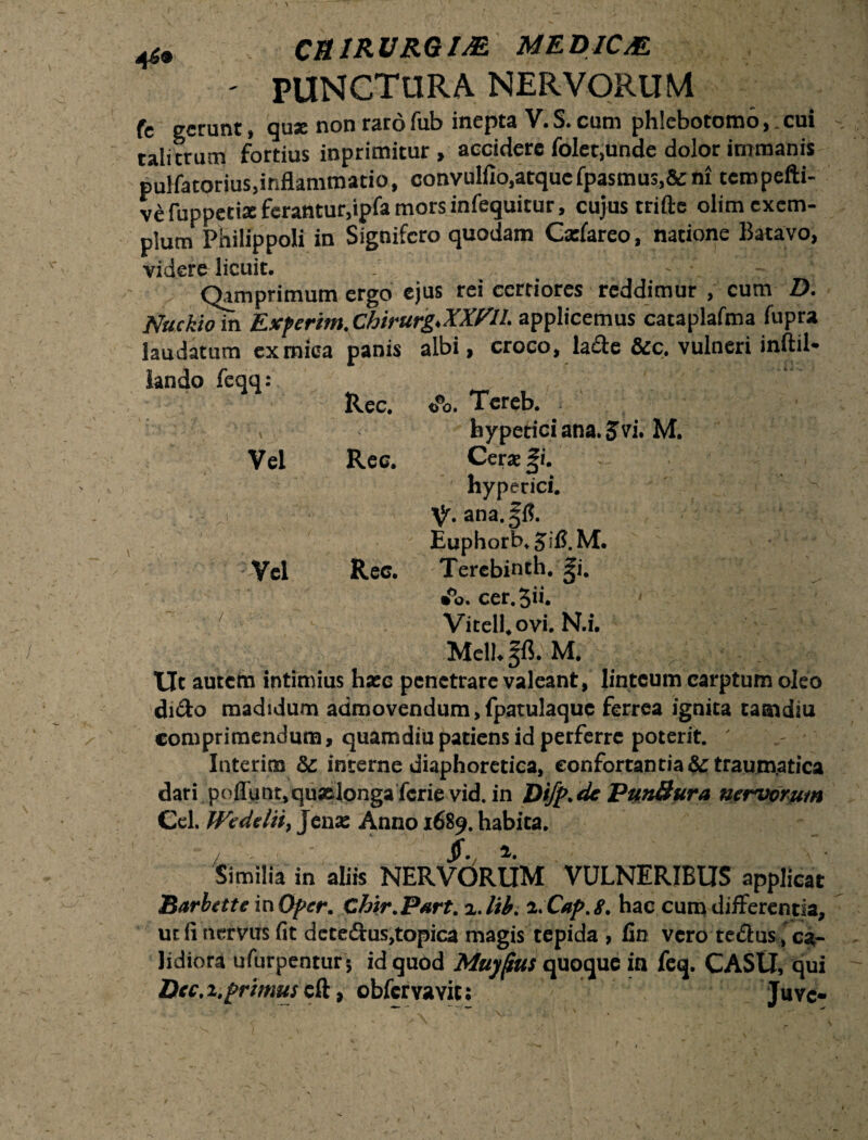 OURURGIM MEDICAL ' PUNCTURA NERVORUM fc gerunt, quse non raro fub inepta V. S. cum phlebotomo,, cui talitrum fortius inprimitur , accidere folet.unde dolor immanis pulfatorius,inflammatio, convulfio.atqucfpasmus.&ni tempefti- ve fuppetix ferantur,ipfa mors infequitur, cujus trifte olim exem¬ plum Philippoli in Signifero quodam Catfareo, natione Batavo, videre licuit. _ - Qamprimum ergo ejus rei certiores reddimur , cum D. Nuckiom Exferim.Chirurg.XXm. applicemus cacaplafma fupra laudatum ex mica panis albi, croco, lade &c. vulneri inftil- lando feqq: Ree. o°o. Tereb. , bypericiana. Jvi. M. Vel Rec. Cerae |i. hyperici. V. ana. §1?. Euphorb.Jifi.M. Vel Rec. Terebinth. gi. • o. cer.Sii. < Vitell.ovi. N.i. Mell.gfl. M. Ut autem intimius haec penetrare valeant, linteum carptum oleo dido madidum admovendum,fpatulaquc ferrea ignita tamdiu comprimendum, quamdiupatiens id perferre poterit. ' . Interim & interne diaphoretica, confortantia & traumatica dari poliunt,quselongaferie vid. in Difp.de Pun&ura nervorum Cei. fVedelii, Jenx Anno 1689. habita. Similia in aliis NERVORUM VULNERIBUS applicat Barbette in Ofer. Chir.Psrt. %.lib. i.Cap.g. hac cum differentia, ut fi nervus fit dctedus.topica magis tepida , fin vero tedus, ca¬ lidiora uTurpentur; id quod Muyjius quoque in feq. CASU, qui Dec.x. primus cft, obfervavit; Juve-